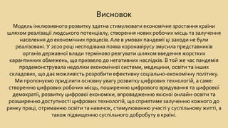 Висновок
Модель інклюзивного розвитку здатна стимулювати економічне зростання країни
шляхом реалізації людського потенціалу, створення нових робочих місць та залучення
населення до економічних процесів. Але в умовах пандемії ці заходи не були
реалізовані. У 2020 році несподівана поява коронавірусу змусила представників
органів державної влади терміново реагувати шляхом введення жорстких
карантинних обмежень, що призвело до негативних наслідків. В той же час пандемія
продемонструвала недоліки економічної системи, медицини, освіти та інших
складових, що дає можливість розробити ефективну соціально-економічну політику.
Ми пропонуємо приділити основну увагу розвитку цифрових технологій, а саме:
створенню цифрових робочих місць, поширенню цифрового врядування та цифрової
демократії, розвитку цифрової економіки, впровадженню якісної онлайн-освіти та
розширенню доступності цифрових технологій, що сприятиме залученню кожного до
ринку праці, отриманню освіти та навичок, стимулюванню участі у суспільному житті, а
також підвищенню суспільного добробуту в країні.
 