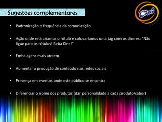 Sugestões complementares

•   Padronização e frequência da comunicação

•   Ação onde retiraríamos o rótulo e colocaríamos uma tag com os dizeres: “Não
    ligue para os rótulos! Beba Cine!”

•   Embalagens mais atraem.

•   Aumentar a produção de conteúdo nas redes sociais

•   Presença em eventos onde este público se encontra

•   Diferenciar o nome dos produtos (dar personalidade a cada produto/sabor)
 