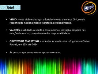 Brief

• VISÃO: nossa visão é alcançar o fortalecimento da marca Cini, sendo
  reconhecida nacionalmente e preferida regionalmente.

• VALORES: qualidade, respeito a leis e normas, inovação, respeito nas
  relações humanas, cumprimento das responsabilidade.

• OBJETIVO DE MARKETING: aumentar as vendas dos refrigerantes Cini no
  Paraná, em 15% até 2014.

• As pessoas que consumiram, aprovam o sabor.
 