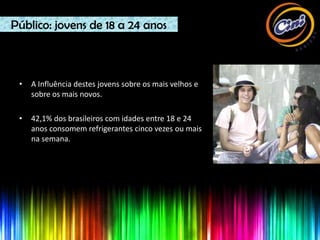 Público: jovens de 18 a 24 anos



 •   A Influência destes jovens sobre os mais velhos e
     sobre os mais novos.

 •   42,1% dos brasileiros com idades entre 18 e 24
     anos consomem refrigerantes cinco vezes ou mais
     na semana.
 