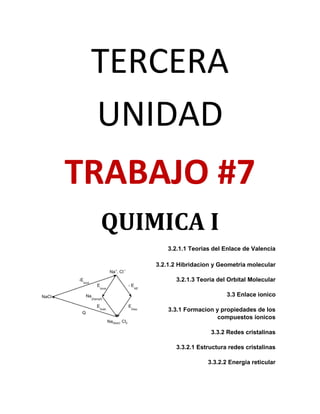 TERCERA
 UNIDAD
TRABAJO #7
 QUIMICA I
         3.2.1.1 Teorias del Enlace de Valencia

     3.2.1.2 Hibridacion y Geometria molecular

           3.2.1.3 Teoria del Orbital Molecular

                             3.3 Enlace ionico

         3.3.1 Formacion y propiedades de los
                         compuestos ionicos

                        3.3.2 Redes cristalinas

           3.3.2.1 Estructura redes cristalinas

                       3.3.2.2 Energia reticular
 