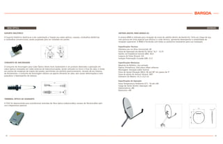 REDE ÓPTICA
SUPORTE DIELÉTRICO
O Suporte Dielétrico destina-se a dar sustentação e fixação aos cabos ópticos, coaxiais, cordoalhas dielétricas
e cordoalhas convencionais; sendo projetado para ser instalado em postes.
42
DIVERSOS
ANTENA DIGITAL PARA BANDA KU
A antena BR60 é indicada para recepção de sinais de satélite dentro da Banda KU. Feita em chapa de aço,
com pintura em tinta especial que diminui o ruído térmico, apresenta desempenho e estabilidade de
recepção superiores. A BR60 é fornecida com todos os acessórios necessários para sua instalação.
Especificações Técnicas:
Diâmetro em cm (Eixo Horizontal): 60
Faixa de Operação em Banda Ku (Ghz): 10,7 - 12,75
Ganho na Freqüência Central (dBi): 36,4
Largura do Feixe (Graus): 2,8
Isolação Polarização Cruzada (dB): 21,5
Especificações Mecânicas:
Material do Refletor: Aço pintado
Óptica: PrimeFocus. One piece offset reflector
Montagem: Elevação sobre Azimut
Faixa de Ajuste Elevação (Min): 40 até 90º em passos de 5º
Faixa de ajuste do Azimut (Graus): 360º
Diâmetro do Mastro: 41,5 ± 0,5 cm
Especificações de Operação:
Faixa Temperatura Ambiente (Cº): -10 até +60
Carga de Vento (km/h): Operação >60
Sobrevivência >80
Destrutivo >90
BARGOA
43
A TOA foi desenvolvida para acondicionar emendas de fibra óptica (cabo/cordão), excesso de fibra/cordões ópti-
cos e dispositivos passivos.
TERMINAL ÓPTICO DE ASSINANTE
O Conjunto de Ancoragem para Cabo Óptico Aéreo Auto Sustentável é um produto destinado a aplicação em
cabos ópticos instalados em redes externas de telecomunicações, sendo utilizado no início e final do cabo, e ainda
em pontos de mudanças de trajeto dos postes, permitindo um perfeito posicionamento. Através de seu sistema
de fechamento, o Conjunto de Ancoragem oferece um aperto eficiente ao cabo, sem causar deformações e nem
prejudicar o desempenho do sistema.
CONJUNTO DE ANCORAGEM
 