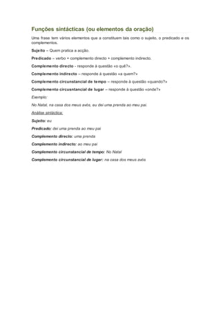 Funções sintácticas (ou elementos da oração) 
Uma frase tem vários elementos que a constituem tais como o sujeito, o predicado e os 
complementos. 
Sujeito – Quem pratica a acção. 
Predicado – verbo + complemento directo + complemento indirecto. 
Complemento directo - responde à questão «o quê?». 
Complemento indirecto – responde à questão «a quem?» 
Complemento circunstancial de tempo – responde à questão «quando?» 
Complemento circusntancial de lugar – responde à questão «onde?» 
Exemplo: 
No Natal, na casa dos meus avós, eu dei uma prenda ao meu pai. 
Análise sintáctica: 
Sujeito: eu 
Predicado: dei uma prenda ao meu pai 
Complemento directo: uma prenda 
Complemento indirecto: ao meu pai 
Complemento circunstancial de tempo: No Natal 
Complemento circunstancial de lugar: na casa dos meus avós 
