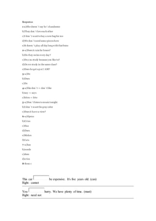 Respostas 
1-a)She doesn`t say he`s handsome 
b)They don`t love each other 
c)I don`t want to buy a new bag for me 
d)We don`t need some pieces here 
e)It doesn`t play all day long with that bone 
2-a)Does it rain for hours? 
b)Do they swim every day? 
c)Do y ou study because you like to? 
d)Do we study in the same class? 
e)Does he get up at 7 AM? 
3-a)Do 
b)Does 
c)Do 
4-a)like don`t -> don`t like 
b)say -> says 
c)bites -> bite 
5-a)Don`t listen to music tonight 
b)I don`t want the gray color 
c)Does it have a view? 
6-a)Opens 
b)Cries 
c)Has 
d)Does 
e)Makes 
f)Cuts 
7-a)has 
b)needs 
c)does 
d)cries 
8-Item c 
This car be expensive. It's five years old. (can) 
Right: cannot 
You hurry. We have plenty of time. (must) 
Right: need not 
 