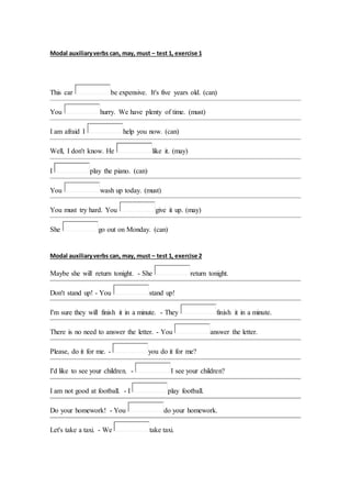 Modal auxiliary verbs can, may, must – test 1, exercise 1 
This car be expensive. It's five years old. (can) 
You hurry. We have plenty of time. (must) 
I am afraid I help you now. (can) 
Well, I don't know. He like it. (may) 
I play the piano. (can) 
You wash up today. (must) 
You must try hard. You give it up. (may) 
She go out on Monday. (can) 
Modal auxiliary verbs can, may, must – test 1, exercise 2 
Maybe she will return tonight. - She return tonight. 
Don't stand up! - You stand up! 
I'm sure they will finish it in a minute. - They finish it in a minute. 
There is no need to answer the letter. - You answer the letter. 
Please, do it for me. - you do it for me? 
I'd like to see your children. - I see your children? 
I am not good at football. - I play football. 
Do your homework! - You do your homework. 
Let's take a taxi. - We take taxi. 
 