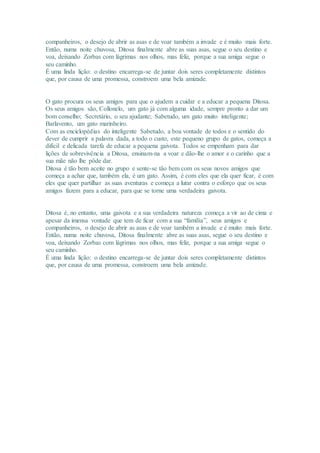 companheiros, o desejo de abrir as asas e de voar também a invade e é muito mais forte. 
Então, numa noite chuvosa, Ditosa finalmente abre as suas asas, segue o seu destino e 
voa, deixando Zorbas com lágrimas nos olhos, mas feliz, porque a sua amiga segue o 
seu caminho. 
É uma linda lição: o destino encarrega-se de juntar dois seres completamente distintos 
que, por causa de uma promessa, constroem uma bela amizade. 
O gato procura os seus amigos para que o ajudem a cuidar e a educar a pequena Ditosa. 
Os seus amigos são, Collonelo, um gato já com alguma idade, sempre pronto a dar um 
bom conselho; Secretário, o seu ajudante; Sabetudo, um gato muito inteligente; 
Barlavento, um gato marinheiro. 
Com as enciclopédias do inteligente Sabetudo, a boa vontade de todos e o sentido do 
dever de cumprir a palavra dada, a todo o custo, este pequeno grupo de gatos, começa a 
difícil e delicada tarefa de educar a pequena gaivota. Todos se empenham para dar 
lições de sobrevivência a Ditosa, ensinam-na a voar e dão-lhe o amor e o carinho que a 
sua mãe não lhe pôde dar. 
Ditosa é tão bem aceite no grupo e sente-se tão bem com os seus novos amigos que 
começa a achar que, também ela, é um gato. Assim, é com eles que ela quer ficar, é com 
eles que quer partilhar as suas aventuras e começa a lutar contra o esforço que os seus 
amigos fazem para a educar, para que se torne uma verdadeira gaivota. 
Ditosa é, no entanto, uma gaivota e a sua verdadeira natureza começa a vir ao de cima e 
apesar da imensa vontade que tem de ficar com a sua “família”, seus amigos e 
companheiros, o desejo de abrir as asas e de voar também a invade e é muito mais forte. 
Então, numa noite chuvosa, Ditosa finalmente abre as suas asas, segue o seu destino e 
voa, deixando Zorbas com lágrimas nos olhos, mas feliz, porque a sua amiga segue o 
seu caminho. 
É uma linda lição: o destino encarrega-se de juntar dois seres completamente distintos 
que, por causa de uma promessa, constroem uma bela amizade. 
 