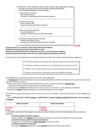2ª, 2006 
a) Todos queriam ir ao concerto, embora (eles) não tivessem dinheiro. 
b) O filme era tão longo que (eu) me deixei dormir a meio. 
c) Não vou convosco à casa da Ana, porque (eu e ela) / (eu e a Ana) / (nós) nos zangámos. 
d) Se (nós) partirmos de Lisboa às sete horas da manhã, podemos ainda almoçar no Porto. 
8. Assinala com um X o quadrado que corresponde à frase que contém uma oração subordinada relativa explicativa. 
9. Completa cada uma das frases seguintes com a forma verbal adequada. 
a) Comenta-se (Comentasse/Comenta-se) que as grandes descobertas científicas permitem que nos aproximemos cada vez mais dos mistérios do universo. 
b) Sei que tens dois livros que falam da importância dos sonhos na vida do ser humano. Empresta-mos. 
(Emprestamos/Empresta-mos) e devolvê-los-ei na próxima semana. 
c) Ainda que eu te contasse (contasse/conta-se) os meus sonhos, na verdade, tu nunca chegarias a conhecê-los. 
d) Quando tu chegaste (chegaste/chegastes), eu já tinha partido para a minha viagem. 
10. Classifica os verbos sublinhados na frase como transitivos ou intransitivos, transcrevendo-os para a coluna respectiva do quadro. 
Frase – No final da aula, a Camila arrumou a mochila; depois, enquanto lanchava, trocou apontamentos com uma colega e foi estudar. 
Verbos transitivos 
Verbos intransitivos 
arrumou 
trocou 
estudar 
lanchava 
11. Completa cada uma das frases seguintes, usando, nos tempos indicados, a forma correcta do verbo apresentado entre parênteses. 
a) Pretérito perfeito simples do indicativo 
O João e o Miguel não quiseram (querer) aceitar o convite de um amigo para trabalharem num restaurante. 
b) Pretérito mais-que-perfeito composto do indicativo 
O Jorge pintou um brinquedo que tinha encontado (encontrar) no sótão. 
c) Pretérito imperfeito do conjuntivo 
Se as plantas pudessem (poder) falar, talvez houvesse (haver) mais respeito pela natureza. 
 