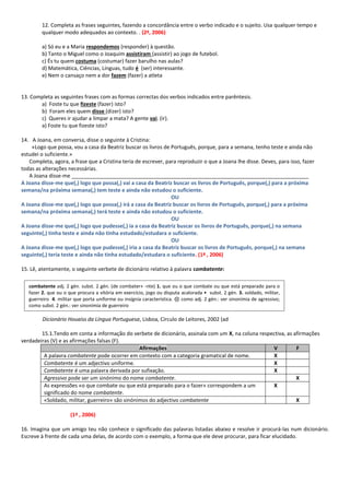 12. Completa as frases seguintes, fazendo a concordância entre o verbo indicado e o sujeito. Usa qualquer tempo e qualquer modo adequados ao contexto. . (2ª, 2006) 
a) Só eu e a Maria respondemos (responder) à questão. 
b) Tanto o Miguel como o Joaquim assistiram (assistir) ao jogo de futebol. 
c) És tu quem costuma (costumar) fazer barulho nas aulas? 
d) Matemática, Ciências, Línguas, tudo é (ser) interessante. 
e) Nem o cansaço nem a dor fazem (fazer) a atleta 
13. Completa as seguintes frases com as formas correctas dos verbos indicados entre parêntesis. 
a) Foste tu que fizeste (fazer) isto? 
b) Foram eles quem disse (dizer) isto? 
c) Queres ir ajudar a limpar a mata? A gente vai. (ir). 
a) Foste tu que fizeste isto? 
14. A Joana, em conversa, disse o seguinte à Cristina: 
«Logo que possa, vou a casa da Beatriz buscar os livros de Português, porque, para a semana, tenho teste e ainda não estudei o suficiente.» 
Completa, agora, a frase que a Cristina teria de escrever, para reproduzir o que a Joana lhe disse. Deves, para isso, fazer todas as alterações necessárias. 
A Joana disse-me _________________________________________________________________________________ 
A Joana disse-me que(,) logo que possa(,) vai a casa da Beatriz buscar os livros de Português, porque(,) para a próxima semana/na próxima semana(,) tem teste e ainda não estudou o suficiente. 
OU 
A Joana disse-me que(,) logo que possa(,) irá a casa da Beatriz buscar os livros de Português, porque(,) para a próxima semana/na próxima semana(,) terá teste e ainda não estudou o suficiente. 
OU 
A Joana disse-me que(,) logo que pudesse(,) ia a casa da Beatriz buscar os livros de Português, porque(,) na semana seguinte(,) tinha teste e ainda não tinha estudado/estudara o suficiente. 
OU 
A Joana disse-me que(,) logo que pudesse(,) iria a casa da Beatriz buscar os livros de Português, porque(,) na semana seguinte(,) teria teste e ainda não tinha estudado/estudara o suficiente. (1ª , 2006) 
15. Lê, atentamente, o seguinte verbete de dicionário relativo à palavra combatente: 
Dicionário Houaiss da Língua Portuguesa, Lisboa, Círculo de Leitores, 2002 (ad 
15.1.Tendo em conta a informação do verbete de dicionário, assinala com um X, na coluna respectiva, as afirmações verdadeiras (V) e as afirmações falsas (F). Afirmações V F 
A palavra combatente pode ocorrer em contexto com a categoria gramatical de nome. 
X 
Combatente é um adjectivo uniforme. 
X 
Combatente é uma palavra derivada por sufixação. 
X 
Agressivo pode ser um sinónimo do nome combatente. 
X 
As expressões «o que combate ou que está preparado para o fazer» correspondem a um significado do nome combatente. 
X 
«Soldado, militar, guerreiro» são sinónimos do adjectivo combatente 
X 
(1ª , 2006) 
16. Imagina que um amigo teu não conhece o significado das palavras listadas abaixo e resolve ir procurá-las num dicionário. Escreve à frente de cada uma delas, de acordo com o exemplo, a forma que ele deve procurar, para ficar elucidado. 
combatente adj. 2 gén. subst. 2 gén. (de combater+ -nte) 1. que ou o que combate ou que está preparado para o fazer 2. que ou o que procura a vitória em exercício, jogo ou disputa acalorada • subst. 2 gén. 3. soldado, militar, guerreiro 4. militar que porta uniforme ou insígnia característica. ⊗ como adj. 2 gén.: ver sinonímia de agressivo; como subst. 2 gén.: ver sinonímia de guerreiro  