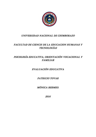 UNIVERSIDAD NACIONAL DE CHIMBORAZO
FACULTAD DE CIENCIS DE LA EDUCACION HUMANAS Y
TECNOLOGÍAS
PSICOLOGÍA EDUCATIVA, ORIENTACIÓN VOCACIONAL Y
FAMILIAR
EVALUACIÓN EDUCATIVA
PATRICIO TOVAR
MÓNICA BERMEO.
2016
 