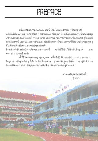 แฟ้มสะสมผลงาน (Portfolio) เล่มนี้จัดทาโดยนางสาวธัญธร อินทรสวัสดิ์
นักเรียนโรงเรียนจอมสุรางค์อุปถัมภ์ จังหวัดพระนครศรีอยุธยา เพื่อเป็นตัวแทนในการนาเสนอข้อมูล
เกี่ยวกับประวัติส่วนตัว ความรู้ ความสามารถ และทักษะ ตลอดจนการพัฒนาในด้านต่าง ๆ โดยแฟ้ม
สะสมผลงานนี้ประกอบด้วยประวัติส่วนตัว ประวัติทางการศึกษา ผลงานที่ได้รับ และกิจกรรมต่าง ๆ
ที่ได้เข้าร่วมซึ่งเป็นความภาคภูมิใจของข้าพเจ้า
ข้าพเจ้าหวังเป็นอย่างยิ่งว่าแฟ้มสะสมผลงานเล่มนี้ จะทาให้ผู้อ่านได้เล็งเห็นถึงคุณค่า และ
ความสามารถของข้าพเจ้า
ทั้งนี้ข้าพเจ้าขอขอบคุณคุณครูอาจารย์ซึ่งเป็นผู้ให้คาแนะนาในการรวบรวมเอกสาร
ข้อมูล และหลักฐานต่าง ๆ ที่เป็นประโยชน์ ขอขอบพระคุณคุณพ่อ คุณแม่ เพื่อน ๆ และผู้ที่มีส่วนร่วม
ในการให้คาแนะนาและข้อมูลทุกท่าน ทาให้แฟ้มสะสมผลงานเล่มนี้ลุล่วงด้วยดี
นางสาวธัญธร อินทรสวัสดิ์
ผู้จัดทา
 