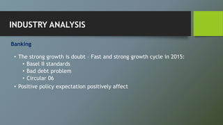 Banking
• The strong growth is doubt – Fast and strong growth cycle in 2015:
• Basel II standards
• Bad debt problem
• Circular 06
• Positive policy expectation positively affect
INDUSTRY ANALYSIS
 