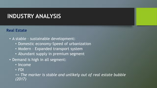 Real Estate
• A stable – sustainable development:
• Domestic economy-Speed of urbanization
• Modern – Expanded transport system
• Abundant supply in premium segment
• Demand is high in all segment:
• Income
• FDI
=> The marker is stable and unlikely out of real estate bubble
(2017)
INDUSTRY ANALYSIS
 
