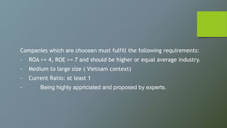 Companies which are choosen must fulfill the following requirements:
- ROA >= 4, ROE >= 7 and should be higher or equal average industry.
- Medium to large size ( Vietnam context)
- Current Ratio: at least 1
- Being highly appriciated and proposed by experts.
 