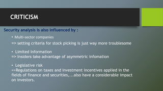 Security analysis is also influenced by :
• Multi-sector companies
=> setting criteria for stock picking is just way more troublesome
• Limited Information
=> Insiders take advantage of asymmetric infomation
• Legislative risk
=>Regulations on taxes and investment incentives applied in the
fields of finance and securities,...also have a considerable impact
on investors.
CRITICISM
 