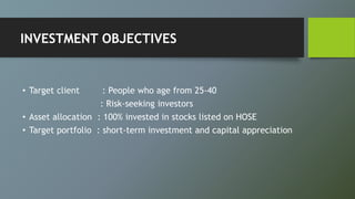 INVESTMENT OBJECTIVES
• Target client : People who age from 25-40
: Risk-seeking investors
• Asset allocation : 100% invested in stocks listed on HOSE
• Target portfolio : short-term investment and capital appreciation
 