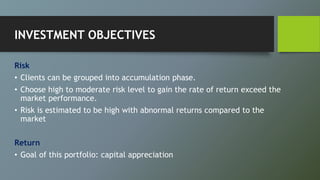 INVESTMENT OBJECTIVES
Risk
• Clients can be grouped into accumulation phase.
• Choose high to moderate risk level to gain the rate of return exceed the
market performance.
• Risk is estimated to be high with abnormal returns compared to the
market
Return
• Goal of this portfolio: capital appreciation
 