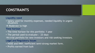 CONSTRAINTS
Liquidity need
• Salary used for monthly expenses, needed liquidity in urgent
situations
 Moderate to high
Time horizon
• The time horizon for this portfolio: 1 year
• The period used to evaluate : 23 days
A trial portfolio for new investors and risk-seeking investors.
Legal and Regulatory Issues
• HOSE and HNX: inefficient semi-strong market form.
• Profits earned from luck
 