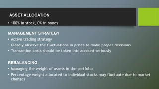 ASSET ALLOCATION
• 100% in stock, 0% in bonds
MANAGEMENT STRATEGY
• Active trading strategy
• Closely observe the fluctuations in prices to make proper decisions
• Transaction costs should be taken into account seriously
REBALANCING
• Managing the weight of assets in the portfolio
• Percentage weight allocated to individual stocks may fluctuate due to market
changes
 