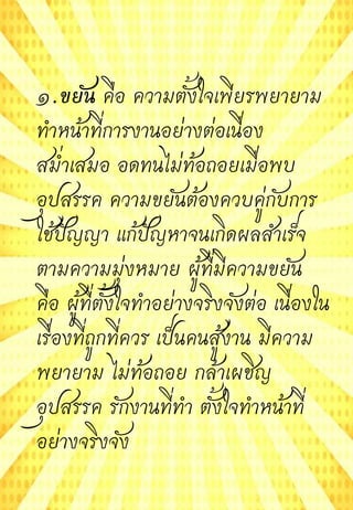 ๑.ขยัน คือ ความตั้งใจเพียรพยายาม
ทาหน้าที่การงานอย่างต่อเนื่อง
สม่าเสมอ อดทนไม่ท้อถอยเมื่อพบ
อุปสรรค ความขยันต้องควบคู่กับการ
ใช้ปัญญา แก้ปัญหาจนเกิดผลสาเร็จ
ตามความมุ่งหมาย ผู้ที่มีความขยัน
คือ ผู้ที่ตั้งใจทาอย่างจริงจังต่อ เนื่องใน
เรื่องที่ถูกที่ควร เป็นคนสู้งาน มีความ
พยายาม ไม่ท้อถอย กล้าเผชิญ
อุปสรรค รักงานที่ทา ตั้งใจทาหน้าที่
อย่างจริงจัง
 