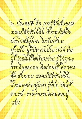 ๒.ประหยัด คือ การรู้จักเก็บออม
ถนอมใช้ทรัพย์สิน สิ่งของให้เกิด
ประโยชน์คุ้มค่า ไม่ฟุ่มเฟือย
ฟุ้งเฟ้อ ผู้ที่มีความประ หยัด คือ
ผู้ที่ดาเนินชีวิตเรียบง่าย รู้จักฐานะ
การเงินของตน คิดก่อนใช้ คิดก่อน
ซื้อ เก็บออม ถนอมใช้ทรัพย์สิน
สิ่งของอย่างคุ้มค่า รู้จักทาบัญชี
รายรับ-รายจ่ายของตนเองอยู่
เสมอ
 
