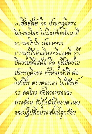๓.ซื่อสัตย์ คือ ประพฤติตรง
ไม่เอนเอียง ไม่มีเล่ห์เหลี่ยม มี
ความจริงใจ ปลอดจาก
ความรู้สึกลาเอียงหรืออคติ ผู้ที่
มีความซื่อสัตย์ คือ ผู้ที่มีความ
ประพฤติตรง ทั้งต่อหน้าที่ ต่อ
วิชาชีพ ตรงต่อเวลา ไม่ใช้เล่ห์
กล คดโกง ทั้งทางตรงและ
ทางอ้อม รับรู้หน้าที่ของตนเอง
และปฏิบัติอย่างเต็มที่ถูกต้อง
 
