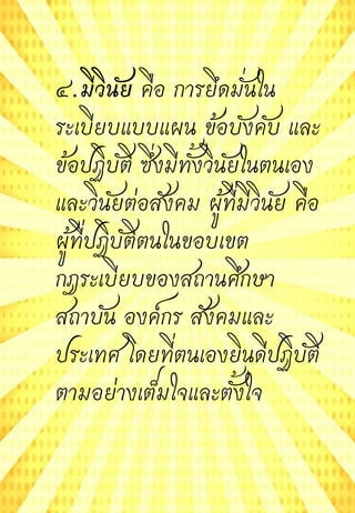 ๔.มีวินัย คือ การยึดมั่นใน
ระเบียบแบบแผน ข้อบังคับ และ
ข้อปฏิบัติ ซึ่งมีทั้งวินัยในตนเอง
และวินัยต่อสังคม ผู้ที่มีวินัย คือ
ผู้ที่ปฏิบัติตนในขอบเขต
กฎระเบียบของสถานศึกษา
สถาบัน องค์กร สังคมและ
ประเทศ โดยที่ตนเองยินดีปฏิบัติ
ตามอย่างเต็มใจและตั้งใจ
 