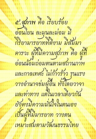 ๕.สุภาพ คือ เรียบร้อย
อ่อนโยน ละมุนละม่อม มี
กิริยามารยาทที่ดีงาม มีสัมมา
คารวะ ผู้ที่มีความสุภาพ คือ ผู้ที่
อ่อนน้อมถ่อมตนตามสถานภาพ
และกาลเทศะ ไม่ก้าวร้าว รุนแรง
วางอานาจข่มผู้อื่น ทั้งโดยวาจา
และท่าทาง แต่ในเวลาเดียวกัน
ยังคงมีความมั่นใจในตนเอง
เป็นผู้ที่มีมารยาท วางตน
เหมาะสมตามวัฒนธรรมไทย
 