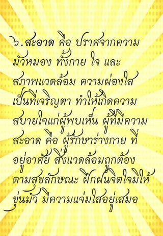 ๖.สะอาด คือ ปราศจากความ
มัวหมอง ทั้งกาย ใจ และ
สภาพแวดล้อม ความผ่องใส
เป็นที่เจริญตา ทาให้เกิดความ
สบายใจแก่ผู้พบเห็น ผู้ที่มีความ
สะอาด คือ ผู้รักษาร่างกาย ที่
อยู่อาศัย สิ่งแวดล้อมถูกต้อง
ตามสุขลักษณะ ฝึกฝนจิตใจมิให้
ขุ่นมัว มีความแจ่มใสอยู่เสมอ
 