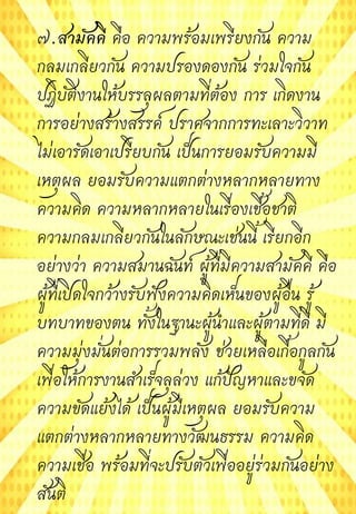 ๗.สามัคคี คือ ความพร้อมเพรียงกัน ความ
กลมเกลียวกัน ความปรองดองกัน ร่วมใจกัน
ปฏิบัติงานให้บรรลุผลตามที่ต้อง การ เกิดงาน
การอย่างสร้างสรรค์ ปราศจากการทะเลาะวิวาท
ไม่เอารัดเอาเปรียบกัน เป็นการยอมรับความมี
เหตุผล ยอมรับความแตกต่างหลากหลายทาง
ความคิด ความหลากหลายในเรื่องเชื้อชาติ
ความกลมเกลียวกันในลักษณะเช่นนี้ เรียกอีก
อย่างว่า ความสมานฉันท์ ผู้ที่มีความสามัคคี คือ
ผู้ที่เปิดใจกว้างรับฟังความคิดเห็นของผู้อื่น รู้
บทบาทของตน ทั้งในฐานะผู้นาและผู้ตามที่ดี มี
ความมุ่งมั่นต่อการรวมพลัง ช่วยเหลือเกื้อกูลกัน
เพื่อให้การงานสาเร็จลุล่วง แก้ปัญหาและขจัด
ความขัดแย้งได้ เป็นผู้มีเหตุผล ยอมรับความ
แตกต่างหลากหลายทางวัฒนธรรม ความคิด
ความเชื่อ พร้อมที่จะปรับตัวเพื่ออยู่ร่วมกันอย่าง
สันติ
 
