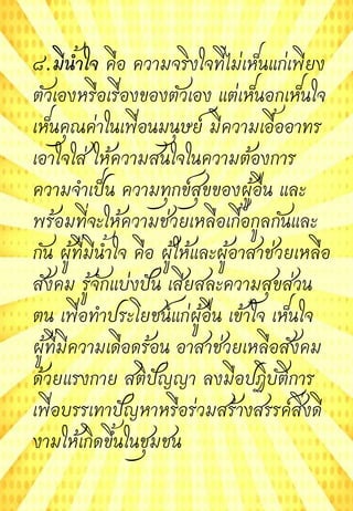 ๘.มีน้้าใจ คือ ความจริงใจที่ไม่เห็นแก่เพียง
ตัวเองหรือเรื่องของตัวเอง แต่เห็นอกเห็นใจ
เห็นคุณค่าในเพื่อนมนุษย์ มีความเอื้ออาทร
เอาใจใส่ ให้ความสนใจในความต้องการ
ความจาเป็น ความทุกข์สุขของผู้อื่น และ
พร้อมที่จะให้ความช่วยเหลือเกื้อกูลกันและ
กัน ผู้ที่มีน้าใจ คือ ผู้ให้และผู้อาสาช่วยเหลือ
สังคม รู้จักแบ่งปัน เสียสละความสุขส่วน
ตน เพื่อทาประโยชน์แก่ผู้อื่น เข้าใจ เห็นใจ
ผู้ที่มีความเดือดร้อน อาสาช่วยเหลือสังคม
ด้วยแรงกาย สติปัญญา ลงมือปฏิบัติการ
เพื่อบรรเทาปัญหาหรือร่วมสร้างสรรค์สิ่งดี
งามให้เกิดขึ้นในชุมชน
 