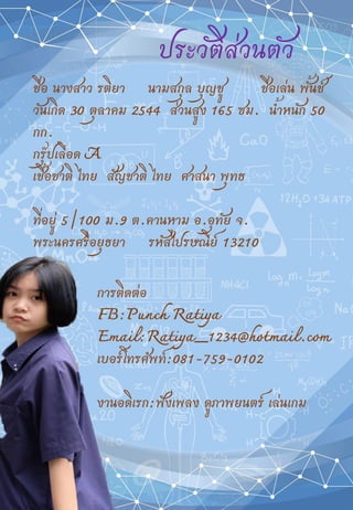 ประวัติส่วนตัว
ชื่อ นางสาว รติยา นามสกุล บุญชู ชื่อเล่น พั้นช์
วันเกิด 30 ตุลาคม 2544 ส่วนสูง 165 ซม. น้้าหนัก 50
กก.
กรุ๊ปเลือด A
เชื้อชาติ ไทย สัญชาติ ไทย ศาสนา พุทธ
ที่อยู่ 5/100 ม.9 ต.คานหาม อ.อุทัย จ.
พระนครศรีอยุธยา รหัสไปรษณีย์ 13210
การติดต่อ
FB:Punch Ratiya
Email:Ratiya_1234@hotmail.com
เบอร์โทรศ้พท์:081-759-0102
งานอดิเรก:ฟังเพลง ดูภาพยนตร์ เล่นเกม
 