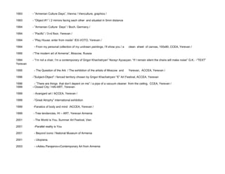 1993      - ”Armenian Culture Days”, Vienna / Vienculture, graphics /

1993      - ”Object #1” / 2 mirrors facing each other and situated in 5mm distance

1994      - ”Armenian Culture Days” / Boch, Germany /

1994      - ”Pacific” / 3-rd floor, Yerevan /

1994      - ”Play House: enter from inside” /EX-VOTO, Yerevan /

1994       - From my personal collection of my undrawn paintings, I’ll show you / a    clean sheet of canvas, 100x80, CCEA, Yerevan /

1995      -”The modern art of Armenia”, Moscow, Russia

1994      - ”I’m not a chair, I’m a contemporary of Grigor Khachatryan” Norayr Ayvazyan. “If I remain silent the chairs will make noise” G.K.: -“TEXT”
Yerevan

1995       - The Question of the Ark / The exhibition of the artists of Moscow and     Yerevan, ACCEA, Yerevan /

1996      -”Subject-Object” / fenced territory chosen by Grigor Khachatryan/ “E” Art Festival, ACCEA, Yerevan

1996       - ”There are things that don’t depent on me” / a pipe of a vacuum cleaner from the ceiling, CCEA, Yerevan /
1999      - Closed City / HAI-ART, Yerevan

1999      - Avangard art / ACCEA, Yerevan /

1999      -”Great Atrophy” international exhibition

1999      -Fanatics of body and mind /ACCEA, Yerevan /

1999      - Tree tendencies, HI – ART, Yerevan Armenia

2001      - The World is You, Summer Art Festival, Vien

2001       -Parallel reality is You

2001       - Beyond icons / National Museum of Armenia

2001       - Utopiana,

2003       - §Adieu Parajanov¦Contemporary Art from Armenia
 
