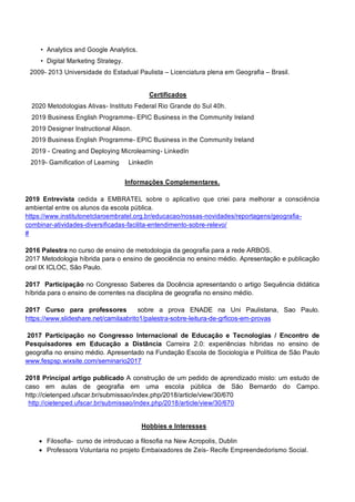 • Analytics and Google Analytics.
• Digital Marketing Strategy.
2009- 2013 Universidade do Estadual Paulista – Licenciatura plena em Geografia – Brasil.
Certificados
2020 Metodologias Ativas- Instituto Federal Rio Grande do Sul 40h.
2019 Business English Programme- EPIC Business in the Community Ireland
2019 Designer Instructional Alison.
2019 Business English Programme- EPIC Business in the Community Ireland
2019 - Creating and Deploying Microlearning- LinkedIn
2019- Gamification of Learning LinkedIn
Informações Complementares.
2019 Entrevista cedida a EMBRATEL sobre o aplicativo que criei para melhorar a consciência
ambiental entre os alunos da escola pública.
https://www.institutonetclaroembratel.org.br/educacao/nossas-novidades/reportagens/geografia-
combinar-atividades-diversificadas-facilita-entendimento-sobre-relevo/
#
2016 Palestra no curso de ensino de metodologia da geografia para a rede ARBOS.
2017 Metodologia híbrida para o ensino de geociência no ensino médio. Apresentação e publicação
oral IX ICLOC, São Paulo.
2017 Participação no Congresso Saberes da Docência apresentando o artigo Sequência didática
híbrida para o ensino de correntes na disciplina de geografia no ensino médio.
2017 Curso para professores sobre a prova ENADE na Uni Paulistana, Sao Paulo.
https://www.slideshare.net/camilaabrito1/palestra-sobre-leitura-de-grficos-em-provas
2017 Participação no Congresso Internacional de Educação e Tecnologias / Encontro de
Pesquisadores em Educação a Distância Carreira 2.0: experiências híbridas no ensino de
geografia no ensino médio. Apresentado na Fundação Escola de Sociologia e Política de São Paulo
www.fespsp.wixsite.com/seminario2017
2018 Principal artigo publicado A construção de um pedido de aprendizado misto: um estudo de
caso em aulas de geografia em uma escola pública de São Bernardo do Campo.
http://cietenped.ufscar.br/submissao/index.php/2018/article/view/30/670
http://cietenped.ufscar.br/submissao/index.php/2018/article/view/30/670
Hobbies e Interesses
• Filosofia- curso de introducao a filosofia na New Acropolis, Dublin
• Professora Voluntaria no projeto Embaixadores de Zeis- Recife Empreendedorismo Social.
 