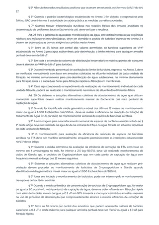 § 5º Não são tolerados resultados positivos que ocorram em recoleta, nos termos do § 1º do Art.
27.
§ 6º Quando o padrão bacteriológico estabelecido no Anexo 1 for violado, o responsável pelo
SAA ou SAC deve informar à autoridade de saúde pública as medidas corretivas adotadas.
§ 7º Quando houver interpretação duvidosa nas reações típicas dos ensaios analíticos na
determinação de coliformes totais e Escherichia coli, deve-se fazer a recoleta.
Art. 28 Para a garantia da qualidade microbiológica da água, em complementação às exigências
relativas aos indicadores microbiológicos, deve ser atendido o padrão de turbidez expresso no Anexo 2 e
devem ser observadas as demais exigências contidas neste Anexo.
§ 1º Entre os 5% (cinco por cento) dos valores permitidos de turbidez superiores ao VMP
estabelecido no Anexo 2 para água subterrânea, pós-desinfecção, o limite máximo para qualquer amostra
pontual deve ser de 5,0 uT.
§ 2º Em toda a extensão do sistema de distribuição (reservatório e rede) ou pontos de consumo
deverá atender ao VMP de 5,0 uT para turbidez.
§ 3º O atendimento do percentual de aceitação do limite de turbidez, expresso no Anexo 2, deve
ser veriﬁcado mensalmente com base em amostras coletadas no eﬂuente individual de cada unidade de
ﬁltração, no mínimo semanalmente para pós-desinfecção de água subterrânea, no mínimo diariamente
para ﬁltração lenta e a cada duas horas para ﬁltração rápida ou ﬁltração em membranas.
§ 4º Caso seja comprovado o impedimento da realização do monitoramento individual de cada
unidade ﬁltrante, poderá ser realizado o monitoramento na mistura do eﬂuente dos diferentes ﬁltros.
Art. 29 Os sistemas e soluções alternativas coletivas de abastecimento de água que utilizam
mananciais superﬁciais devem realizar monitoramento mensal de Escherichia coli no(s) ponto(s) de
captação de água.
§ 1º Quando for identiﬁcada média geométrica móvel dos últimos 12 meses de monitoramento
maior ou igual a 1.000 Escherichia coli/100mL, deve-se avaliar a eﬁciência de remoção da Estação de
Tratamento de Água (ETA) por meio do monitoramento semanal de esporos de bactérias aeróbias.
§ 2º A amostragem para o monitoramento semanal de esporos de bactérias aeróbias citada no §
1º deste artigo deve ser realizada na água bruta na entrada da ETA e na água ﬁltrada, no eﬂuente individual
de cada unidade de ﬁltração.
§ 3º O monitoramento para avaliação da eﬁciência de remoção de esporos de bactérias
aeróbias na ETA deve ser mantido semanalmente, enquanto permanecerem as condições estabelecidas
no § 1º deste artigo.
§ 4º Quando a média aritmética da avaliação da eﬁciência de remoção da ETA, com base no
mínimo em 4 amostragens no mês, for inferior a 2,5 log (99,7%), deve ser realizado monitoramento de
cistos de Giardia spp. e oocistos de Cryptosporidium spp. em cada ponto de captação de água com
frequência mensal ao longo dos 12 meses seguintes.
§ 5º Sistemas e soluções alternativas coletivas de abastecimento de água que realizam pré-
oxidação devem proceder ao monitoramento de (oo)cistos de Cryprosporidium e Giardia quando
identiﬁcada média geométrica móvel maior ou igual a 1.000 Escherichia coli/100mL.
§ 6º Uma vez iniciado o monitoramento de (oo)cistos, pode ser interrompido o monitoramento
de esporos de bactérias aeróbias.
§ 7º Quando a média aritmética da concentração de oocistos de Cryptosporidium spp. for maior
ou igual a 1,0 oocisto/L no(s) pontos(s) de captação de água, deve-se obter eﬂuente em ﬁltração rápida
com valor de turbidez menor ou igual a 0,3 uT em 95% (noventa e cinco por cento) das amostras mensais
ou uso de processo de desinfecção que comprovadamente alcance a mesma eﬁciência de remoção de
oocistos.
§ 8º Entre os 5% (cinco por cento) das amostras que podem apresentar valores de turbidez
superiores a 0,3 uT o limite máximo para qualquer amostra pontual deve ser menor ou igual a 1,0 uT para
ﬁltração rápida.
 