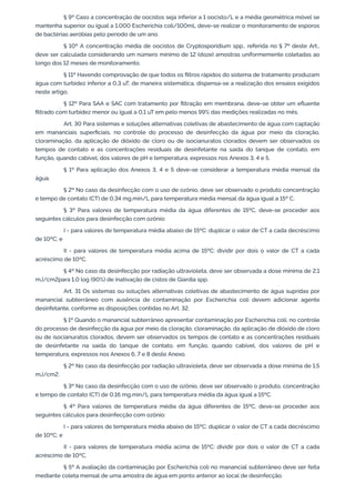 § 9º Caso a concentração de oocistos seja inferior a 1 oocisto/L e a média geométrica móvel se
mantenha superior ou igual a 1.000 Escherichia coli/100mL deve-se realizar o monitoramento de esporos
de bactérias aeróbias pelo período de um ano.
§ 10º A concentração média de oocistos de Cryptosporidium spp., referida no § 7º deste Art.,
deve ser calculada considerando um número mínimo de 12 (doze) amostras uniformemente coletadas ao
longo dos 12 meses de monitoramento.
§ 11º Havendo comprovação de que todos os ﬁltros rápidos do sistema de tratamento produzam
água com turbidez inferior a 0,3 uT, de maneira sistemática, dispensa-se a realização dos ensaios exigidos
neste artigo.
§ 12º Para SAA e SAC com tratamento por ﬁltração em membrana, deve-se obter um eﬂuente
ﬁltrado com turbidez menor ou igual a 0,1 uT em pelo menos 99% das medições realizadas no mês.
Art. 30 Para sistemas e soluções alternativas coletivas de abastecimento de água com captação
em mananciais superﬁciais, no controle do processo de desinfecção da água por meio da cloração,
cloraminação, da aplicação de dióxido de cloro ou de isocianuratos clorados devem ser observados os
tempos de contato e as concentrações residuais de desinfetante na saída do tanque de contato, em
função, quando cabível, dos valores de pH e temperatura, expressos nos Anexos 3, 4 e 5.
§ 1º Para aplicação dos Anexos 3, 4 e 5 deve-se considerar a temperatura média mensal da
água.
§ 2º No caso da desinfecção com o uso de ozônio, deve ser observado o produto concentração
e tempo de contato (CT) de 0,34 mg.min/L para temperatura média mensal da água igual a 15º C.
§ 3º Para valores de temperatura média da água diferentes de 15ºC, deve-se proceder aos
seguintes cálculos para desinfecção com ozônio:
I - para valores de temperatura média abaixo de 15ºC: duplicar o valor de CT a cada decréscimo
de 10ºC; e
II - para valores de temperatura média acima de 15ºC: dividir por dois o valor de CT a cada
acréscimo de 10ºC.
§ 4º No caso da desinfecção por radiação ultravioleta, deve ser observada a dose mínima de 2,1
mJ/cm2para 1,0 log (90%) de inativação de cistos de Giardia spp.
Art. 31 Os sistemas ou soluções alternativas coletivas de abastecimento de água supridas por
manancial subterrâneo com ausência de contaminação por Escherichia coli devem adicionar agente
desinfetante, conforme as disposições contidas no Art. 32.
§ 1º Quando o manancial subterrâneo apresentar contaminação por Escherichia coli, no controle
do processo de desinfecção da água por meio da cloração, cloraminação, da aplicação de dióxido de cloro
ou de isocianuratos clorados, devem ser observados os tempos de contato e as concentrações residuais
de desinfetante na saída do tanque de contato, em função, quando cabível, dos valores de pH e
temperatura, expressos nos Anexos 6, 7 e 8 deste Anexo.
§ 2º No caso da desinfecção por radiação ultravioleta, deve ser observada a dose mínima de 1,5
mJ/cm2.
§ 3º No caso da desinfecção com o uso de ozônio, deve ser observado o produto, concentração
e tempo de contato (CT) de 0,16 mg.min/L para temperatura média da água igual a 15ºC.
§ 4º Para valores de temperatura média da água diferentes de 15ºC, deve-se proceder aos
seguintes cálculos para desinfecção com ozônio:
I - para valores de temperatura média abaixo de 15ºC: duplicar o valor de CT a cada decréscimo
de 10ºC; e
II - para valores de temperatura média acima de 15ºC: dividir por dois o valor de CT a cada
acréscimo de 10ºC.
§ 5º A avaliação da contaminação por Escherichia coli no manancial subterrâneo deve ser feita
mediante coleta mensal de uma amostra de água em ponto anterior ao local de desinfecção.
 