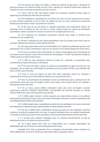 § 6º Na ausência de tanque de contato, a coleta de amostras de água para a veriﬁcação da
presença/ausência de coliformes totais em SAA e SAC, supridos por manancial subterrâneo, deverá ser
realizada em local a montante ao primeiro ponto de consumo.
§ 7º Caso o SAA ou SAC seja suprido também por manancial superﬁcial, deverá seguir as
exigências para desinfecção deste tipo de manancial.
Art. 32 É obrigatória a manutenção de, no mínimo, 0,2 mg/L de cloro residual livre ou 2 mg/L
de cloro residual combinado ou de 0,2 mg/L de dióxido de cloro em toda a extensão do sistema de
distribuição (reservatório e rede) e nos pontos de consumo.
Art. 33 No caso do uso de ozônio ou radiação ultravioleta como desinfetante, deverá ser
adicionado cloro ou dióxido de cloro, de forma a manter residual mínimo no sistema de distribuição
(reservatório e rede) e no ponto de consumo, de acordo com as disposições do Art. 32.
Art. 34 A aplicação de compostos isocianuratos clorados deve seguir as diretrizes para
utilização de cloro residual livre.
Art. 35 Para a utilização de outro agente desinfetante, além dos citados neste Anexo, deve-se
consultar o Ministério da Saúde, por intermédio da SVS/MS.
Art. 36 A água potável deve estar em conformidade com o padrão de substâncias químicas que
representam risco à saúde e cianotoxinas, expressos nos Anexos 9 e 10 e demais disposições deste Anexo.
§ 1º No caso de adição de ﬂúor (ﬂuoretação), os valores recomendados para concentração de
íon ﬂuoreto devem observar o anexo XXI da Portaria de Consolidação nº 5/2017, não podendo ultrapassar
o VMP expresso no Anexo 9 deste Anexo.
§ 2º O VMP de cada cianotoxina referida no Anexo 10 é referente à concentração total,
considerando as frações intracelular e extracelular.
Art. 37 Os níveis de triagem usados na avaliação da potabilidade da água, do ponto de vista
radiológico, são os valores de concentração de atividade que não excedam 0,5 Bq/L para atividade alfa
total e 1,0 Bq/L para beta total.
§ 1º Caso os níveis de triagem de beta total sejam superados, deverá ser subtraída a
contribuição do emissor beta K-40 (isótopo de Potássio com massa atômica 40 u).
§ 2º Caso as concentrações de atividades de alfa ou de beta total, após a subtração do K-40,
permaneçam acima dos níveis de triagem citados neste artigo, outra amostra deverá ser coletada e
analisada para alfa e beta total.
§ 3º Se os novos valores obtidos continuarem acima dos níveis de triagem, consultar
regulamento especíﬁco (POSIÇÃO REGULATÓRIA 3.01/012:2020) da Comissão Nacional de Energia
Nuclear (CNEN) para saber como proceder nessa situação.
§ 4º A CNEN poderá solicitar à análise especíﬁca de radionuclídeos naturais e/ou artiﬁciais
potencialmente presentes na água, assim como outras informações relevantes, conforme especiﬁcado em
sua POSIÇÃO REGULATÓRIA 3.01/012:2020.
§ 5º A CNEN avaliará sobre a potabilidade do ponto de vista radiológico, com base na dose total
estimada devido à ingestão de água contendo todos os radionuclídeos presentes.
§ 6º Até que a CNEN avalie a potabilidade da água do ponto de vista radiológico, nenhuma
medida de restrição ao abastecimento com base no aspecto radiológico deve ser adotada, considerando
as elevadas incertezas que podem estar associadas às técnicas para determinação de alfa e beta total.
§ 7º A amostra para avaliação radiológica deve ser coletada semestralmente na rede de
distribuição de SAA ou no ponto de consumo de SAC.
Art. 38 A água potável deve estar em conformidade com o padrão organoléptico de
potabilidade expresso no Anexo 11 e demais disposições deste Anexo.
Paragráfo único. Para os parâmetros ferro e manganês são permitidos valores superiores ao
VMPs estabelecidos no Anexo 11, desde que sejam observados os seguintes critérios:
 