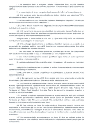 I - os elementos ferro e manganês estejam complexados com produtos químicos
comprovadamente de baixo risco à saúde, conforme preconizado no Inciso VIII do Art. 14 e nas normas da
ABNT; e
II - as concentrações de ferro e manganês não ultrapassem 2,4 e 0,4 mg/L, respectivamente.
Art. 39 A soma das razões das concentrações de nitrito e nitrato e seus respectivos VMPs,
estabelecidos no Anexo 9, não deve exceder 1.
§ 1º O critério deﬁnido no caput deste artigo é expresso pela seguinte inequação: (Concentração
nitrato/VMP nitrato)+(Concentração nitrito/VMP nitrito) £1.
§ 2º O critério deﬁnido no caput deste artigo não exime o cumprimento dos VMP estabelecidos
individualmente para nitrito e nitrato.
Art. 40 O cumprimento do padrão de potabilidade de subprodutos da desinfecção deve ser
veriﬁcado com base na média móvel dos resultados das amostras analisadas nos últimos doze meses, de
acordo com o plano de amostragem deﬁnido neste Anexo.
Parágrafo único. A média móvel de que trata o caput deste artigo deve ser computada
individualmente para cada ponto de amostragem.
Art. 41 Na veriﬁcação do atendimento ao padrão de potabilidade expresso nos Anexos 9 a 11, a
comparação dos resultados analíticos com o VMP de parâmetros expressos pelo somatório de analitos
individuais deve obedecer aos seguintes requisitos:
I - caso pelo menos um analito seja quantiﬁcado, considerar, para a soma dos componentes
com resultados menores que o LD ou o LQ, os valores de LD/2 e LQ/2, respectivamente;
II - caso nenhum analito apresente resultado quantiﬁcado e pelo menos um analito seja menor
que o LQ considerar o maior valor de LQ; e
III - caso os resultados de todos os analitos sejam menores que o LD, considerar o maior valor
de LD.
Parágrafo único. O somatório dos LQ de todos os analitos individuais deve ser no máximo igual
ao VMP estabelecido para o somatório.
CAPÍTULO VI - DOS PLANOS DE AMOSTRAGEM DE CONTROLE DA QUALIDADE DA ÁGUA PARA
CONSUMO HUMANO
Art. 42 Os responsáveis por SAA e SAC devem analisar pelo menos uma amostra semestral da
água bruta em cada ponto de captação com vistas a uma gestão preventiva de risco.
§ 1º Nos Sistemas e soluções alternativas coletivas de abastecimento de água para consumo
humano, supridos por manancial superﬁcial devem realizar análise dos parâmetros Demanda Química de
Oxigênio (DQO), Demanda Bioquímica de Oxigênio (DBO), Oxigênio Dissolvido (OD), Turbidez, Cor
Verdadeira, pH, Fósforo Total, Nitrogênio Amoniacal Total e dos parâmetros inorgânicos, orgânicos e
agrotóxicos, exigidos neste Anexo.
§ 2º Sistemas e soluções alternativas coletivas de abastecimento de água para consumo
humano, supridos por manancial subterrâneo devem realizar análise dos parâmetros Turbidez, Cor
Verdadeira, pH, Fósforo Total, Nitrogênio Amoniacal Total, condutividade elétrica e dos parâmetros
inorgânicos, orgânicos e agrotóxicos, exigidos neste Anexo.
Art. 43 Para minimizar os riscos de contaminação da água para consumo humano com
cianotoxinas, os responsáveis por SAA ou SAC com captação em mananciais superﬁciais devem realizar
monitoramento para identiﬁcação e contagem de células de cianobactérias, de acordo com a Tabela do
Anexo 12, considerando, para efeito de alteração da frequência de monitoramento, o resultado da última
amostragem.
§ 1º Em complementação ao monitoramento do Anexo 12, deve ser realizada análise de
cloroﬁla-a no manancial, com frequência mensal, como indicador de potencial aumento da contagem de
cianobactérias.
 