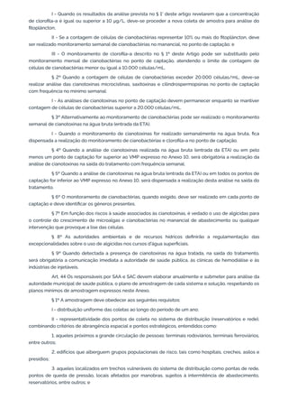 I - Quando os resultados da análise prevista no § 1° deste artigo revelarem que a concentração
de cloroﬁla-a é igual ou superior a 10 μg/L, deve-se proceder a nova coleta de amostra para análise do
ﬁtoplâncton;
II - Se a contagem de células de cianobactérias representar 10% ou mais do ﬁtoplâncton, deve
ser realizado monitoramento semanal de cianobactérias no manancial, no ponto de captação; e
III - O monitoramento de cloroﬁla-a descrito no § 1º deste Artigo pode ser substituído pelo
monitoramento mensal de cianobactérias no ponto de captação, atendendo o limite de contagem de
células de cianobactérias menor ou igual a 10.000 células/mL.
§ 2º Quando a contagem de células de cianobactérias exceder 20.000 células/mL, deve-se
realizar análise das cianotoxinas microcistinas, saxitoxinas e cilindrospermopsinas no ponto de captação
com frequência no mínimo semanal:
I - As análises de cianotoxinas no ponto de captação devem permanecer enquanto se mantiver
contagem de células de cianobactérias superior a 20.000 células/mL.
§ 3º Alternativamente ao monitoramento de cianobactérias pode ser realizado o monitoramento
semanal de cianotoxinas na água bruta (entrada da ETA).
I - Quando o monitoramento de cianotoxinas for realizado semanalmente na água bruta, ﬁca
dispensada a realização do monitoramento de cianobactérias e cloroﬁla-a no ponto de captação.
§ 4º Quando a análise de cianotoxinas realizada na água bruta (entrada da ETA) ou em pelo
menos um ponto de captação for superior ao VMP expresso no Anexo 10, será obrigatória a realização da
análise de cianotoxinas na saída do tratamento com frequência semanal.
§ 5º Quando a análise de cianotoxinas na água bruta (entrada da ETA) ou em todos os pontos de
captação for inferior ao VMP expresso no Anexo 10, será dispensada a realização desta análise na saída do
tratamento.
§ 6º O monitoramento de cianobactérias, quando exigido, deve ser realizado em cada ponto de
captação e deve identiﬁcar os gêneros presentes.
§ 7º Em função dos riscos à saúde associados às cianotoxinas, é vedado o uso de algicidas para
o controle do crescimento de microalgas e cianobactérias no manancial de abastecimento ou qualquer
intervenção que provoque a lise das células.
§ 8º As autoridades ambientais e de recursos hídricos deﬁnirão a regulamentação das
excepcionalidades sobre o uso de algicidas nos cursos d'água superﬁciais.
§ 9º Quando detectada a presença de cianotoxinas na água tratada, na saída do tratamento,
será obrigatória a comunicação imediata a autoridade de saúde pública, às clínicas de hemodiálise e às
indústrias de injetáveis.
Art. 44 Os responsáveis por SAA e SAC devem elaborar anualmente e submeter para análise da
autoridade municipal de saúde pública, o plano de amostragem de cada sistema e solução, respeitando os
planos mínimos de amostragem expressos neste Anexo.
§ 1º A amostragem deve obedecer aos seguintes requisitos:
I - distribuição uniforme das coletas ao longo do período de um ano;
II - representatividade dos pontos de coleta no sistema de distribuição (reservatórios e rede),
combinando critérios de abrangência espacial e pontos estratégicos, entendidos como:
1. aqueles próximos a grande circulação de pessoas: terminais rodoviários, terminais ferroviários,
entre outros;
2. edifícios que alberguem grupos populacionais de risco, tais como hospitais, creches, asilos e
presídios;
3. aqueles localizados em trechos vulneráveis do sistema de distribuição como pontas de rede,
pontos de queda de pressão, locais afetados por manobras, sujeitos à intermitência de abastecimento,
reservatórios, entre outros; e
 