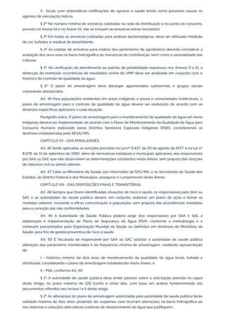 4 . locais com sistemáticas notiﬁcações de agravos à saúde tendo como possíveis causas os
agentes de veiculação hídrica.
§ 2º No número mínimo de amostras coletadas na rede de distribuição e no ponto de consumo,
previsto no Anexo 14 e no Anexo 15, não se incluem as amostras extras (recoletas).
§ 3º Em todas as amostras coletadas para análises bacteriológicas, deve ser efetuada medição
de cor, turbidez e residual de desinfetante.
§ 4º As coletas de amostras para análise dos parâmetros de agrotóxicos deverão considerar a
avaliação dos seus usos na bacia hidrográﬁca do manancial de contribuição, bem como a sazonalidade das
culturas.
§ 5º Na veriﬁcação do atendimento ao padrão de potabilidade expressos nos Anexos 9 a 11, a
detecção de eventuais ocorrências de resultados acima do VMP deve ser analisada em conjunto com o
histórico do controle de qualidade da água.
§ 6º O plano de amostragem deve abranger aglomerados subnormais e grupos sociais
vulneráveis abastecidos.
Art. 45 Para populações residentes em áreas indígenas e povos e comunidades tradicionais, o
plano de amostragem para o controle da qualidade da água deverá ser elaborado de acordo com as
diretrizes especíﬁcas aplicáveis a cada situação.
Parágrafo único. O plano de amostragem para o monitoramento da qualidade da água em áreas
indígenas deverá ser implementado de acordo com o Plano de Monitoramento da Qualidade da Água para
Consumo Humano elaborado pelos Distritos Sanitários Especiais Indígenas (DSEI), considerando as
diretrizes estabelecidas pela SESAI/MS.
CAPÍTULO VII - DAS PENALIDADES
Art. 46 Serão aplicadas as sanções previstas na Lei nº 6.437, de 20 de agosto de 1977, e na Lei nº
8.078, de 11 de setembro de 1990, além de normativas estaduais e municipais aplicáveis, aos responsáveis
por SAA ou SAC que não observarem as determinações constantes neste Anexo, sem prejuízo das sanções
de natureza civil ou penal cabíveis.
Art. 47 Cabe ao Ministério da Saúde, por intermédio da SVS/MS, e às Secretarias de Saúde dos
Estados, do Distrito Federal e dos Municípios, assegurar o cumprimento deste Anexo.
CAPÍTULO VIII - DAS DISPOSIÇÕES FINAIS E TRANSITÓRIAS
Art. 48 Sempre que forem identiﬁcadas situações de risco à saúde, os responsáveis pelo SAA ou
SAC e as autoridades de saúde pública devem, em conjunto, elaborar um plano de ação e tomar as
medidas cabíveis, incluindo a eﬁcaz comunicação à população, sem prejuízo das providências imediatas
para a correção das não conformidades.
Art. 49 A Autoridade de Saúde Pública poderá exigir dos responsáveis por SAA e SAC a
elaboração e implementação de Plano de Segurança da Água (PSA), conforme a metodologia e o
conteúdo preconizados pela Organização Mundial da Saúde ou deﬁnidos em diretrizes do Ministério da
Saúde, para ﬁns de gestão preventiva de risco à saúde
Art. 50 É facultado ao responsável por SAA ou SAC solicitar à autoridade de saúde pública
alteração dos parâmetros monitorados e da frequência mínima de amostragem, mediante apresentação
de:
I - histórico mínimo de dois anos de monitoramento da qualidade da água bruta, tratada e
distribuída, considerando o plano de amostragem estabelecido neste Anexo; e
II - PSA, conforme Art. 49.
§ 1º A autoridade de saúde pública deve emitir parecer sobre a solicitação prevista no caput
deste Artigo, no prazo máximo de 120 (cento e vinte) dias, com base em análise fundamentada nos
documentos referidos nos incisos I e II deste artigo.
§ 2º As alterações do plano de amostragem autorizadas pela autoridade de saúde pública terão
validade máxima de dois anos, podendo ser suspensa caso ocorram alterações na bacia hidrográﬁca ou
nos sistemas e soluções alternativas coletivas de abastecimento de água que justiﬁquem.
 