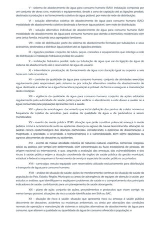 V - sistema de abastecimento de água para consumo humano (SAA): instalação composta por
um conjunto de obras civis, materiais e equipamentos, desde a zona de captação até as ligações prediais,
destinada à produção e ao fornecimento coletivo de água potável, por meio de rede de distribuição;
VI - solução alternativa coletiva de abastecimento de água para consumo humano (SAC):
modalidade de abastecimento coletivo destinada a fornecer água potável, sem rede de distribuição;
VII - solução alternativa individual de abastecimento de água para consumo humano (SAI):
modalidade de abastecimento de água para consumo humano que atenda a domicílios residenciais com
uma única família, incluindo seus agregados familiares;
VIII - rede de distribuição: parte do sistema de abastecimento formada por tubulações e seus
acessórios, destinados a distribuir água potável até as ligações prediais;
IX - ligações prediais: conjunto de tubos, peças, conexões e equipamentos que interliga a rede
de distribuição à instalação hidráulica predial do usuário;
X - instalação hidráulica predial: rede ou tubulação de água que vai da ligação de água do
sistema de abastecimento até o reservatório de água do usuário;
XI - intermitência: paralização do fornecimento de água com duração igual ou superior a seis
horas em cada ocorrência;
XII - controle da qualidade da água para consumo humano: conjunto de atividades exercidas
regularmente pelo responsável pelo sistema ou por solução alternativa coletiva de abastecimento de
água, destinado a veriﬁcar se a água fornecida à população é potável, de forma a assegurar a manutenção
desta condição;
XIII - vigilância da qualidade da água para consumo humano: conjunto de ações adotadas
regularmente pela autoridade de saúde pública para veriﬁcar o atendimento a este Anexo e avaliar se a
água consumida pela população apresenta risco à saúde;
XIV - plano de amostragem: documento que inclui deﬁnição dos pontos de coleta, número e
frequência de coletas de amostras para análise da qualidade da água e de parâmetros a serem
monitorados;
XV - evento de saúde pública (ESP): situação que pode constituir potencial ameaça à saúde
pública, como a ocorrência de surto ou epidemia, doença ou agravo de causa desconhecida, alteração no
padrão clínico epidemiológico das doenças conhecidas, considerando o potencial de disseminação, a
magnitude, a gravidade, a severidade, a transcendência e a vulnerabilidade, bem como epizootias ou
agravos decorrentes de desastres ou acidentes;
XVI - evento de massa: atividade coletiva de natureza cultural, esportiva, comercial, religiosa,
social ou política, por tempo pré-determinado, com concentração ou ﬂuxo excepcional de pessoas, de
origem nacional ou internacional, e que, segundo a avaliação das ameaças, das vulnerabilidades e dos
riscos à saúde pública exijam a atuação coordenada de órgãos de saúde pública da gestão municipal,
estadual e federal e requeiram o fornecimento de serviços especiais de saúde, públicos ou privados;
XVII - carro-pipa: veículo equipado com reservatório utilizado exclusivamente para distribuição
e transporte de água para consumo humano;
XVIII - análise de situação de saúde: ações de monitoramento contínuo da situação de saúde da
população do País, Estado, Região, Município ou áreas de abrangência de equipes de atenção à saúde, por
estudos e análises que identiﬁquem e expliquem problemas de saúde e o comportamento dos principais
indicadores de saúde, contribuindo para um planejamento de saúde abrangente;
XIX - plano de ação: conjunto de ações, procedimentos e protocolos que visam corrigir, no
menor tempo possível, situações de risco a saúde identiﬁcadas em SAA ou SAC;
XX - situação de risco à saúde: situação que apresenta risco ou ameaça à saúde pública
decorrente de desastres, acidentes ou mudanças ambientais, ou ainda por alterações das condições
normais de operação e manutenção de sistemas e soluções alternativas de abastecimento de água para
consumo, que alterem a qualidade ou quantidade da água de consumo oferecida à população; e
 