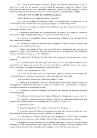 XXI - povos e comunidades tradicionais: grupos culturalmente diferenciados e que se
reconhecem como tais, que possuem formas próprias de organização social, que ocupam e usam
territórios e recursos naturais como condição para sua reprodução cultural, social, religiosa, ancestral e
econômica, utilizando conhecimentos, inovações e práticas gerados e transmitidos pela tradição.
CAPÍTULO III - DAS COMPETÊNCIAS E RESPONSABILIDADES
Seção I - Das Competências Gerais dos Entes Federados
Art. 6º São competências da União, dos Estados, do Distrito Federal e dos Municípios, em seu
âmbito administrativo, além de outras que sejam pactuadas pelas Comissões Intergestores:
I - promover a formação em vigilância da qualidade da água para consumo humano para os
proﬁssionais de saúde do SUS;
II - estabelecer mecanismos de acompanhamento da inserção dos dados no Sistema de
Informação da Vigilância da Qualidade da Água para Consumo Humano (Sisagua);
III - analisar as informações do Sisagua na perspectiva de gestão de riscos e da segurança da
água para consumo humano;
IV - monitorar os indicadores pactuados para avaliação das ações e serviços de vigilância da
qualidade da água para consumo humano;
V - informar à população, de forma clara e acessível, sobre a qualidade da água para consumo
humano e os riscos à saúde associados, de acordo com o disposto no Decreto nº 5.440, de 4 de maio de
2005, ou em instrumento legal que venha substituí-lo;
VI - realizar análise de situação de saúde relacionada ao abastecimento de água para consumo
humano; e
VII - promover ações em articulação com órgãos públicos que tenham relação com o
abastecimento de água para consumo humano, tais como órgãos ambientais, gestores de recursos
hídricos e entidades de regulação de serviços de saneamento básico.
Seção II - Das Competências da União
Art. 7º Para os ﬁns deste Anexo, as competências atribuídas à União serão exercidas pelo
Ministério da Saúde e entidades a ele vinculadas, conforme estabelecido nesta Seção.
Art. 8º Compete à Secretaria de Vigilância em Saúde (SVS/MS):
I - promover e acompanhar a vigilância da qualidade da água para consumo humano em
articulação com as Secretarias de Saúde dos Estados, do Distrito Federal e dos Municípios e respectivos
responsáveis pelo controle da qualidade da água;
II - implementar o Programa Nacional de Vigilância da Qualidade da Água para Consumo
Humano (Vigiagua);
III - estabelecer diretrizes nacionais da vigilância da qualidade da água para consumo humano;
IV - estabelecer prioridades, objetivos, metas e indicadores de vigilância da qualidade da água
para consumo humano a serem pactuados na Comissão Intergestores Tripartite (CIT);
V - gerenciar o Sisagua;
VI - disponibilizar publicamente os dados e informações do Sisagua; e
VII - executar ações de vigilância da qualidade da água para consumo humano de forma
complementar à atuação dos Estados, do Distrito Federal e dos Municípios.
Art. 9º Compete à Secretaria Especial de Saúde Indígena (SESAI/MS) planejar, coordenar,
supervisionar, orientar, monitorar e avaliar as ações desenvolvidas nas aldeias indígenas, incluindo:
I - estabelecer diretrizes para as ações da qualidade da água para consumo humano em aldeias
indígenas, a serem implementadas pelos respectivos Distritos Sanitários Especiais Indígenas (DSEI),
considerando a realidade local, os aspectos epidemiológicos, socioambientais e etnoculturais;
 