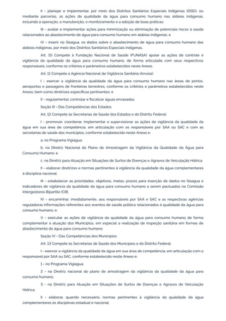 II - planejar e implementar, por meio dos Distritos Sanitários Especiais Indígenas (DSEI), ou
mediante parcerias, as ações de qualidade da água para consumo humano nas aldeias indígenas,
incluindo a operação, a manutenção, o monitoramento e a adoção de boas práticas;
III - avaliar e implementar ações para minimização ou eliminação de potenciais riscos à saúde
relacionados ao abastecimento de água para consumo humano em aldeias indígenas; e
IV - inserir no Sisagua, os dados sobre o abastecimento de água para consumo humano das
aldeias indígenas, por meio dos Distritos Sanitários Especiais Indígenas.
Art. 10 Compete à Fundação Nacional de Saúde (FUNASA) apoiar as ações de controle e
vigilância da qualidade da água para consumo humano, de forma articulada com seus respectivos
responsáveis, conforme os critérios e parâmetros estabelecidos neste Anexo.
Art. 11 Compete à Agência Nacional de Vigilância Sanitária (Anvisa):
I - exercer a vigilância da qualidade da água para consumo humano nas áreas de portos,
aeroportos e passagens de fronteiras terrestres, conforme os critérios e parâmetros estabelecidos neste
Anexo, bem como diretrizes especíﬁcas pertinentes; e
II - regulamentar, controlar e ﬁscalizar águas envasadas.
Seção III - Das Competências dos Estados
Art. 12 Compete às Secretarias de Saúde dos Estados e do Distrito Federal:
I - promover, coordenar, implementar e supervisionar as ações de vigilância da qualidade da
água em sua área de competência, em articulação com os responsáveis por SAA ou SAC e com as
secretarias de saúde dos municípios, conforme estabelecido neste Anexo e:
a. no Programa Vigiagua;
b. na Diretriz Nacional do Plano de Amostragem da Vigilância da Qualidade da Água para
Consumo Humano; e
c. na Diretriz para Atuação em Situações de Surtos de Doenças e Agravos de Veiculação Hídrica.
II - elaborar diretrizes e normas pertinentes à vigilância da qualidade da água complementares
à disciplina nacional;
III - estabelecer as prioridades, objetivos, metas, prazos para inserção de dados no Sisagua e
indicadores de vigilância da qualidade da água para consumo humano a serem pactuados na Comissão
Intergestores Bipartite (CIB;
IV - encaminhar, imediatamente, aos responsáveis por SAA e SAC e as respectivas agências
reguladoras informações referentes aos eventos de saúde pública relacionados à qualidade da água para
consumo humano; e
V - executar as ações de vigilância da qualidade da água para consumo humano de forma
complementar à atuação dos Municípios, em especial a realização de inspeção sanitária em formas de
abastecimento de água para consumo humano.
Seção IV - Das Competências dos Municípios
Art. 13 Compete às Secretarias de Saúde dos Municípios e do Distrito Federal:
I - exercer a vigilância da qualidade da água em sua área de competência, em articulação com o
responsável por SAA ou SAC, conforme estabelecido neste Anexo e:
1 - no Programa Vigiagua;
2 - na Diretriz nacional do plano de amostragem da vigilância da qualidade da água para
consumo humano;
3 - na Diretriz para Atuação em Situações de Surtos de Doenças e Agravos de Veiculação
Hídrica;
II - elaborar, quando necessário, normas pertinentes à vigilância da qualidade da água
complementares às disciplinas estadual e nacional;
 