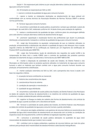Seção V - Do responsável pelo sistema ou por solução alternativa coletiva de abastecimento de
água para consumo humano
Art. 14 Compete ao responsável por SAA ou SAC:
I - exercer o controle da qualidade da água para consumo humano;
II - operar e manter as instalações destinadas ao abastecimento de água potável em
conformidade com as normas técnicas da Associação Brasileira de Normas Técnicas (ABNT) e demais
normas pertinentes;
III - fornecer água para consumo humano;
IV - encaminhar à autoridade de saúde pública, anualmente e sempre que solicitado, o plano de
amostragem de cada SAA e SAC, elaborado conforme Art. 44 deste Anexo, para avaliação da vigilância;
V - realizar o monitoramento da qualidade da água, conforme plano de amostragem deﬁnido
para cada sistema e solução alternativa coletiva de abastecimento de água;
VI - promover capacitação e atualização técnica dos proﬁssionais que atuam na produção,
distribuição, armazenamento, transporte e controle da qualidade da água para consumo humano;
VII - exigir dos fornecedores na aquisição, comprovação de que os materiais utilizados na
produção, armazenamento e distribuição não alteram a qualidade da água e não ofereçam risco à saúde,
segundo critérios da ANSI/NSF 61 ou certiﬁcação do material por um Organismo de Certiﬁcação de
Produto (OCP) reconhecido pelo INMETRO;
VIII - exigir dos fornecedores, laudo de atendimento dos requisitos de saúde (LARS) e da
comprovação de baixo risco a saúde (CBRS), para o controle de qualidade dos produtos químicos
utilizados no tratamento da água, considerando a norma técnica da ABNT NBR 15.784;
IX - manter à disposição da autoridade de saúde dos Estados, do Distrito Federal e dos
Municípios as informações sobre os produtos químicos utilizados no tratamento de água para consumo
humano e sobre os materiais que tenham contato com a água para consumo humano durante sua
produção, armazenamento e distribuição;
X - manter avaliação sistemática do SAA ou SAC, sob a perspectiva dos riscos à saúde, com
base nos seguintes critérios:
1 - ocupação da bacia contribuinte ao manancial;
2 - histórico das características das águas;
3 - características físicas do sistema;
5 - condições de operação e manutenção; e
6 - qualidade da água distribuída;
XI - encaminhar à autoridade de saúde pública dos Estados, do Distrito Federal e dos Municípios
os dados de cadastro das formas de abastecimento e os relatórios de controle da qualidade da água,
conforme o modelo estabelecido pela referida autoridade;
XII - registrar no Sisagua os dados de cadastro das formas de abastecimento e de controle da
qualidade da água, quando acordado com a Secretaria de Saúde;
XIII - fornecer à autoridade de saúde pública dos Estados, do Distrito Federal e dos Municípios
os dados de controle da qualidade da água para consumo humano, quando solicitados;
XIV - comunicar aos órgãos ambientais e aos gestores de recursos hídricos as características da
qualidade da água do(s) manancial(ais) de abastecimento em desacordo com os limites ou condições da
respectiva classe de enquadramento, conforme deﬁnido na legislação especíﬁca vigente;
XV - comunicar à autoridade de saúde pública alterações na qualidade da água do(s)
manancial(ais) de abastecimento que revelem risco a saúde;
XVI - contribuir com os órgãos ambientais e gestores de recursos hídricos, por meio de ações
cabíveis para proteção do(s) manancial(ais) de abastecimento(s) e da(s) bacia(s) hidrográﬁca(s);
 