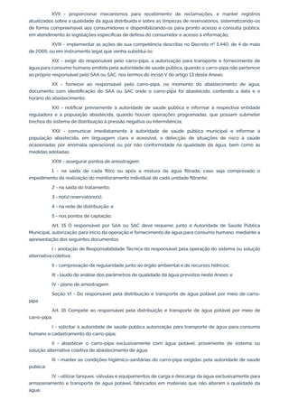 XVII - proporcionar mecanismos para recebimento de reclamações, e manter registros
atualizados sobre a qualidade da água distribuída e sobre as limpezas de reservatórios, sistematizando-os
de forma compreensível aos consumidores e disponibilizando-os para pronto acesso e consulta pública,
em atendimento às legislações especíﬁcas de defesa do consumidor e acesso à informação;
XVIII - implementar as ações de sua competência descritas no Decreto nº 5.440, de 4 de maio
de 2005, ou em instrumento legal que venha substituí-lo;
XIX - exigir do responsável pelo carro-pipa, a autorização para transporte e fornecimento de
água para consumo humano emitida pela autoridade de saúde pública, quando o carro-pipa não pertencer
ao próprio responsável pelo SAA ou SAC, nos termos do inciso V do artigo 13 deste Anexo;
XX - fornecer ao responsável pelo carro-pipa, no momento do abastecimento de água,
documento com identiﬁcação do SAA ou SAC onde o carro-pipa foi abastecido, contendo a data e o
horário do abastecimento;
XXI - notiﬁcar previamente à autoridade de saúde pública e informar à respectiva entidade
reguladora e à população abastecida, quando houver operações programadas, que possam submeter
trechos do sistema de distribuição à pressão negativa ou intermitência;
XXII - comunicar imediatamente à autoridade de saúde pública municipal e informar à
população abastecida, em linguagem clara e acessível, a detecção de situações de risco à saúde
ocasionadas por anomalia operacional ou por não conformidade na qualidade da água, bem como as
medidas adotadas;
XXIII - assegurar pontos de amostragem:
1 - na saída de cada ﬁltro ou após a mistura da água ﬁltrada, caso seja comprovado o
impedimento da realização do monitoramento individual de cada unidade ﬁltrante;
2 - na saída do tratamento;
3 - no(s) reservatório(s);
4 - na rede de distribuição; e
5 - nos pontos de captação.
Art. 15 O responsável por SAA ou SAC deve requerer, junto à Autoridade de Saúde Pública
Municipal, autorização para início da operação e fornecimento de água para consumo humano, mediante a
apresentação dos seguintes documentos:
I - anotação de Responsabilidade Técnica do responsável pela operação do sistema ou solução
alternativa coletiva;
II - comprovação de regularidade junto ao órgão ambiental e de recursos hídricos;
III - laudo de análise dos parâmetros de qualidade da água previstos neste Anexo; e
IV - plano de amostragem.
Seção VI - Do responsável pela distribuição e transporte de água potável por meio de carro-
pipa
Art. 16 Compete ao responsável pela distribuição e transporte de água potável por meio de
carro-pipa:
I - solicitar à autoridade de saúde pública autorização para transporte de água para consumo
humano e cadastramento do carro-pipa;
II - abastecer o carro-pipa exclusivamente com água potável, proveniente de sistema ou
solução alternativa coletiva de abastecimento de água;
III - manter as condições higiênico-sanitárias do carro-pipa exigidas pela autoridade de saúde
pública;
IV - utilizar tanques, válvulas e equipamentos de carga e descarga da água exclusivamente para
armazenamento e transporte de água potável, fabricados em materiais que não alteram a qualidade da
água;
 