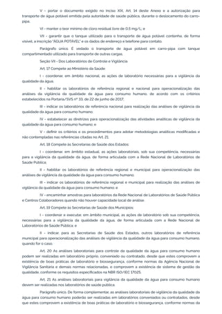 V - portar o documento exigido no Inciso XIX, Art. 14 deste Anexo e a autorização para
transporte de água potável emitida pela autoridade de saúde pública, durante o deslocamento do carro-
pipa;
VI - manter o teor mínimo de cloro residual livre de 0,5 mg/L; e
VII - garantir que o tanque utilizado para o transporte de água potável contenha, de forma
visível, a inscrição "ÁGUA POTÁVEL" e os dados de endereço e telefone para contato.
Parágrafo único. É vedado o transporte de água potável em carro-pipa com tanque
compartimentado utilizado para transporte de outras cargas.
Seção VII - Dos Laboratórios de Controle e Vigilância
Art. 17 Compete ao Ministério da Saúde:
I - coordenar, em âmbito nacional, as ações de laboratório necessárias para a vigilância da
qualidade da água;
II - habilitar os laboratórios de referência regional e nacional para operacionalização das
análises da vigilância da qualidade da água para consumo humano, de acordo com os critérios
estabelecidos na Portaria/SVS nº 33, de 22 de junho de 2017;
III - indicar os laboratórios de referência nacional para realização das análises de vigilância da
qualidade da água para consumo humano;
IV - estabelecer as diretrizes para operacionalização das atividades analíticas de vigilância da
qualidade da água para consumo humano; e
V - deﬁnir os critérios e os procedimentos para adotar metodologias analíticas modiﬁcadas e
não contempladas nas referências citadas no Art. 21.
Art. 18 Compete às Secretarias de Saúde dos Estados:
I - coordenar, em âmbito estadual, as ações laboratoriais, sob sua competência, necessárias
para a vigilância da qualidade da água, de forma articulada com a Rede Nacional de Laboratórios de
Saúde Pública;
II - habilitar os laboratórios de referência regional e municipal para operacionalização das
análises de vigilância da qualidade da água para consumo humano;
III - indicar os laboratórios de referência regional e municipal para realização das análises de
vigilância da qualidade da água para consumo humano; e
IV - encaminhar amostras para laboratórios da Rede Nacional de Laboratórios de Saúde Pública
e Centros Colaboradores quando não houver capacidade local de análise.
Art. 19 Compete às Secretarias de Saúde dos Municípios:
I - coordenar e executar, em âmbito municipal, as ações de laboratório sob sua competência,
necessárias para a vigilância da qualidade da água, de forma articulada com a Rede Nacional de
Laboratórios de Saúde Pública; e
II - indicar, para as Secretarias de Saúde dos Estados, outros laboratórios de referência
municipal para operacionalização das análises de vigilância da qualidade da água para consumo humano,
quando for o caso.
Art. 20 As análises laboratoriais para controle da qualidade da água para consumo humano
podem ser realizadas em laboratório próprio, conveniado ou contratado, desde que estes comprovem a
existência de boas práticas de laboratório e biossegurança, conforme normas da Agência Nacional de
Vigilância Sanitária e demais normas relacionadas, e comprovem a existência de sistema de gestão da
qualidade, conforme os requisitos especiﬁcados na NBR ISO/IEC 17025.
Art. 21 As análises laboratoriais para vigilância da qualidade da água para consumo humano
devem ser realizadas nos laboratórios de saúde pública.
Parágrafo único. De forma complementar, as análises laboratoriais de vigilância da qualidade da
água para consumo humano poderão ser realizadas em laboratórios conveniados ou contratados, desde
que estes comprovem a existência de boas práticas de laboratório e biossegurança, conforme normas da
 