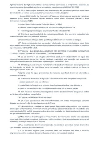 Agência Nacional de Vigilância Sanitária e demais normas relacionadas, e comprovem a existência de
sistema de gestão da qualidade, conforme os requisitos especiﬁcados na NBR ISO/IEC 17025.
Art. 22 As metodologias analíticas para determinação dos parâmetros previstos neste Anexo
devem atender às normas nacionais ou internacionais mais recentes, tais como:
I - Standard Methods for the Examination of Water and Wastewater, de autoria das instituições
American Public Health Association (APHA), American Water Works Association (AWWA) e Water
Environment Federation (WEF);
II - United States Environmental Protection Agency (USEPA);
III - Normas publicadas pela International Standartization Organization (ISO); e
IV - Metodologias propostas pela Organização Mundial à Saúde (OMS).
§ 1º O Limite de quantiﬁcação (LQ) das metodologias utilizadas deve ser menor ou igual ao valor
máximo permitido para cada parâmetro analisado.
§ 2º Os Limites de detecção (LD) e quantiﬁcação (LQ) devem ser inseridos no Sisagua.
§ 3º Outras metodologias que não estejam relacionadas nas normas citadas no caput deste
artigo podem ser utilizadas desde que sejam devidamente validadas e registradas conforme os requisitos
especiﬁcados na NBR ISO/IEC 17025.
CAPÍTULO IV - DAS EXIGÊNCIAS APLICÁVEIS AOS SISTEMAS E SOLUÇÕES ALTERNATIVAS
COLETIVAS DE ABASTECIMENTO DE ÁGUA PARA CONSUMO HUMANO
Art. 23 Os sistemas e as soluções alternativas coletivas de abastecimento de água para
consumo humano devem contar com técnico habilitado responsável pela operação, com a respectiva
anotação de responsabilidade técnica (ART) expedida pelo Conselho de Classe.
Art. 24 Toda água para consumo humano fornecida coletivamente deverá passar por processo
de desinfecção ou adição de desinfetante para manutenção dos residuais mínimos, conforme as
disposições contidas no Art. 32.
Parágrafo único. As águas provenientes de manancial superﬁcial devem ser submetidas a
processo de ﬁltração.
Art. 25 A rede de distribuição de água para consumo humano deve ser operada sempre com:
I - pressão positiva em toda sua extensão;
II - regularidade de fornecimento evitando situações de paralisação e intermitências; e
III - práticas de desinfecção das tubulações em eventos de trocas de suas seções.
Art. 26 A instalação hidráulica predial ligada ao sistema de abastecimento de água não poderá
ser também alimentada por outras fontes.
CAPÍTULO V - DO PADRÃO DE POTABILIDADE
Art. 27 A água potável deve estar em conformidade com padrão microbiológico, conforme
disposto nos Anexos 1 a 8 e demais disposições deste Anexo.
§ 1º No controle da qualidade da água, quando forem detectadas amostras com resultado
positivo para coliformes totais, mesmo em ensaios presuntivos, ações corretivas devem ser adotadas pelo
responsável pelo SAA ou SAC e novas amostras devem ser coletadas em dias imediatamente sucessivos
até que revelem resultados satisfatórios.
§ 2º Nos sistemas de distribuição, as novas amostras devem incluir no mínimo uma recoleta no
ponto onde foi constatado o resultado positivo para coliformes totais e duas amostras extras, sendo uma à
montante e outra à jusante do local da recoleta.
§ 3º As recoletas não devem ser consideradas no cálculo do percentual mensal de amostras
com resultados positivos de coliformes totais.
§ 4º O resultado negativo para coliformes totais das recoletas não anula o resultado
originalmente positivo no cálculo dos percentuais de amostras com resultado positivo.
 