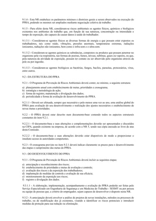 9.1.4 - Esta NR estabelece os parâmetros mínimos e diretrizes gerais a serem observados na execução do
PPRA, podendo os mesmos ser ampliados mediante negociação coletiva de trabalho.
9.1.5 - Para efeito desta NR, consideram-se riscos ambientais os agentes físicos, químicos e biológicos
existentes nos ambientes de trabalho que, em função de sua natureza, concentração ou intensidade e
tempo de exposição, são capazes de causar danos à saúde do trabalhador.
9.1.5.1 - Consideram-se agentes físicos as diversas formas de energia a que possam estar expostos os
trabalhadores, tais como ruído, vibrações, pressões anormais, temperaturas extremas, radiações
ionizantes, radiações não ionizantes, bem como o infra-som e o ultra-som.
9.1.5.2 - Consideram-se agentes químicos as substâncias, compostos ou produtos que possam penetrar no
organismo pela via respiratória, nas formas de poeiras, fumos, névoas, neblinas, gases ou vapores, ou que,
pela natureza da atividade de exposição, possam ter contato ou ser absorvido pelo organismo através da
pele ou por ingestão.
9.1.5.3 - Consideram-se agentes biológicos as bactérias, fungos, bacilos, parasitas, protozoários, vírus,
entre outros.
9.2 - DA ESTRUTURA DO PPRA
9.2.1 - O Programa de Prevenção de Riscos Ambientais deverá conter, no mínimo, a seguinte estrutura:
a) planejamento anual com estabelecimento de metas, prioridades e cronograma;
b) estratégia e metodologia de ação;
c) forma do registro, manutenção e divulgação dos dados;
d) periodicidade e forma de avaliação do desenvolvimento do PPRA.
9.2.1.1 - Deverá ser efetuada, sempre que necessário e pelo menos uma vez ao ano, uma análise global do
PPRA para avaliação do seu desenvolvimento e realização dos ajustes necessários e estabelecimento de
novas metas e prioridades.
9.2.2 - O PPRA deverá estar descrito num documento-base contendo todos os aspectos estruturais
constantes do item 9.2.1.
9.2.2.1 - O documento-base e suas alterações e complementações deverão ser apresentados e discutidos
na CIPA, quando existente na empresa, de acordo com a NR 5, sendo sua cópia anexada ao livro de atas
desta Comissão.
9.2.2.2 - O documento-base e suas alterações deverão estar disponíveis de modo a proporcionar o
imediato acesso às autoridades competentes.
9.2.3 - O cronograma previsto no item 9.2.1 deverá indicar claramente os prazos para o desenvolvimento
das etapas e cumprimento das metas do PPRA.
9.3 - DO DESENVOLVIMENTO DO PPRA
9.3.1 - O Programa de Prevenção de Riscos Ambientais deverá incluir as seguintes etapas:
a) antecipação e reconhecimento dos riscos;
b) estabelecimento de prioridades e metas de avaliação e controle;
c) avaliação dos riscos e da exposição dos trabalhadores;
d) implantação de medidas de controle e avaliação de sua eficácia;
e) monitoramento da exposição aos riscos;
f) registro e divulgação dos dados.
9.3.1.1 - A elaboração, implementação, acompanhamento e avaliação do PPRA poderão ser feitas pelo
Serviço Especializado em Engenharia de Segurança e em Medicina do Trabalho - SESMT ou por pessoa
ou equipe de pessoas que, a critério do empregador, sejam capazes de desenvolver o disposto nesta NR.
9.3.2 - A antecipação deverá envolver a análise de projetos de novas instalações, métodos ou processos de
trabalho, ou de modificação dos já existentes, visando a identificar os riscos potenciais e introduzir
medidas de proteção para sua redução ou eliminação.
 