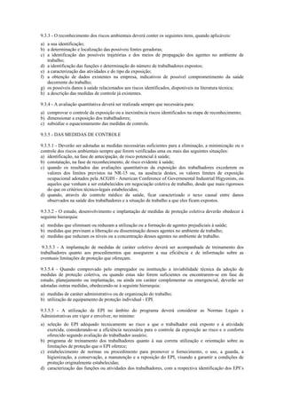 9.3.3 - O reconhecimento dos riscos ambientais deverá conter os seguintes itens, quando aplicáveis:
a) a sua identificação;
b) a determinação e localização das possíveis fontes geradoras;
c) a identificação das possíveis trajetórias e dos meios de propagação dos agentes no ambiente de
trabalho;
d) a identificação das funções e determinação do número de trabalhadores expostos;
e) a caracterização das atividades e do tipo da exposição;
f) a obtenção de dados existentes na empresa, indicativos de possível comprometimento da saúde
decorrente do trabalho;
g) os possíveis danos à saúde relacionados aos riscos identificados, disponíveis na literatura técnica;
h) a descrição das medidas de controle já existentes.
9.3.4 - A avaliação quantitativa deverá ser realizada sempre que necessária para:
a) comprovar o controle da exposição ou a inexistência riscos identificados na etapa de reconhecimento;
b) dimensionar a exposição dos trabalhadores;
c) subsidiar o equacionamento das medidas de controle.
9.3.5 - DAS MEDIDAS DE CONTROLE
9.3.5.1 - Deverão ser adotadas as medidas necessárias suficientes para a eliminação, a minimização ou o
controle dos riscos ambientais sempre que forem verificadas uma ou mais das seguintes situações:
a) identificação, na fase de antecipação, de risco potencial à saúde;
b) constatação, na fase de reconhecimento, de risco evidente à saúde;
c) quando os resultados das avaliações quantitativas da exposição dos trabalhadores excederem os
valores dos limites previstos na NR-15 ou, na ausência destes, os valores limites de exposição
ocupacional adotados pela ACGIH - American Conference of Governmental Industrial Higyenists, ou
aqueles que venham a ser estabelecidos em negociação coletiva de trabalho, desde que mais rigorosos
do que os critérios técnico-legais estabelecidos;
d) quando, através do controle médico da saúde, ficar caracterizado o nexo causal entre danos
observados na saúde dos trabalhadores e a situação de trabalho a que eles ficam expostos.
9.3.5.2 - O estudo, desenvolvimento e implantação de medidas de proteção coletiva deverão obedecer à
seguinte hierarquia:
a) medidas que eliminam ou reduzam a utilização ou a formação de agentes prejudiciais à saúde;
b) medidas que previnam a liberação ou disseminação desses agentes no ambiente de trabalho;
a) medidas que reduzam os níveis ou a concentração desses agentes no ambiente de trabalho.
9.3.5.3 - A implantação de medidas de caráter coletivo deverá ser acompanhada de treinamento dos
trabalhadores quanto aos procedimentos que assegurem a sua eficiência e de informação sobre as
eventuais limitações de proteção que ofereçam.
9.3.5.4 - Quando comprovado pelo empregador ou instituição a inviabilidade técnica da adoção de
medidas de proteção coletiva, ou quando estas não forem suficientes ou encontrarem-se em fase de
estudo, planejamento ou implantação, ou ainda em caráter complementar ou emergencial, deverão ser
adotadas outras medidas, obedecendo-se à seguinte hierarquia:
a) medidas de caráter administrativo ou de organização do trabalho;
b) utilização de equipamento de proteção individual - EPI.
9.3.5.5 - A utilização de EPI no âmbito do programa deverá considerar as Normas Legais e
Administrativas em vigor e envolver, no mínimo:
a) seleção do EPI adequado tecnicamente ao risco a que o trabalhador está exposto e à atividade
exercida, considerando-se a eficiência necessária para o controle da exposição ao risco e o conforto
oferecido segundo avaliação do trabalhador usuário;
b) programa de treinamento dos trabalhadores quanto à sua correta utilização e orientação sobre as
limitações de proteção que o EPI oferece;
c) estabelecimento de normas ou procedimento para promover o fornecimento, o uso, a guarda, a
higienização, a conservação, a manutenção e a reposição do EPI, visando a garantir a condições de
proteção originalmente estabelecidas;
d) caracterização das funções ou atividades dos trabalhadores, com a respectiva identificação dos EPI’s
 