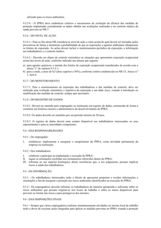 utilizado para os riscos ambientais.
9.3.5.6 - O PPRA deve estabelecer critérios e mecanismos de avaliação da eficácia das medidas de
proteção implantadas considerando os dados obtidos nas avaliações realizadas e no controle médico da
saúde previsto na NR-7.
9.3.6 - DO NÍVEL DE AÇÃO
9.3.6.1 - Para os fins desta NR considera-se nível de ação o valor acima do qual devem ser iniciadas ações
preventivas de forma a minimizar a probabilidade de que as exposições a agentes ambientais ultrapassem
os limites de exposição. As ações devem incluir o monitoramento periódico da exposição, a informação
aos trabalhadores e o controle médico.
9.3.6.2 - Deverão ser objeto de controle sistemático as situações que apresentem exposição ocupacional
acima dos níveis de ação, conforme indicado nas alíneas que seguem:
a) para agentes químicos, a metade dos limites de exposição ocupacional considerados de acordo com a
alínea "c" do subitem 9.3.5.1;
b) para o ruído, a dose de 0,5 (dose superior a 50%), conforme critério estabelecido na NR-15, Anexo n.º
1, item 6.
9.3.7 - DO MONITORAMENTO
9.3.7.1. Para o monitoramento da exposição dos trabalhadores e das medidas de controle, deve ser
realizada uma avaliação sistemática e repetitiva da exposição a um dado risco, visando à introdução ou
modificação das medidas de controle, sempre que necessário.
9.3.8 - DO REGISTRO DE DADOS
9.3.8.1. Deverá ser mantido pelo empregador ou instituição um registro de dados, estruturado de forma a
constituir um histórico técnico e administrativo do desenvolvimento do PPRA.
9.3.8.2. Os dados deverão ser mantidos por um período mínimo de 20 anos.
9.3.8.3. O registro de dados deverá estar sempre disponível aos trabalhadores interessados ou seus
representantes e para as autoridades competentes.
9.4 - DAS RESPONSABILIDADES
9.4.1 - Do empregador:
I. estabelecer, implementar e assegurar o cumprimento do PPRA, como atividade permanente da
empresa ou instituição.
9.4.2 - Dos trabalhadores:
I. colaborar e participar na implantação e execução do PPRA;
II. seguir as orientações recebidas nos treinamentos oferecidos dentro do PPRA;
III. informar ao seu superior hierárquico direto ocorrências que, a seu julgamento, possam implicar
riscos à saúde dos trabalhadores.
9.5 - DA INFORMAÇÃO
9.5.1 - Os trabalhadores interessados terão o direito de apresentar propostas e receber informações e
orientações a fim de assegurar a proteção aos riscos ambientais identificados na execução do PPRA.
9.5.2 - Os empregadores deverão informar os trabalhadores de maneira apropriada e suficiente sobre os
riscos ambientais que possam originar-se nos locais de trabalho e sobre os meios disponíveis para
prevenir ou limitar tais riscos e para proteger-se dos mesmos.
9.6 - DAS DISPOSIÇÕES FINAIS
9.6.1 - Sempre que vários empregadores realizem simultaneamente atividades no mesmo local de trabalho
terão o dever de executar ações integradas para aplicar as medidas previstas no PPRA visando a proteção
 