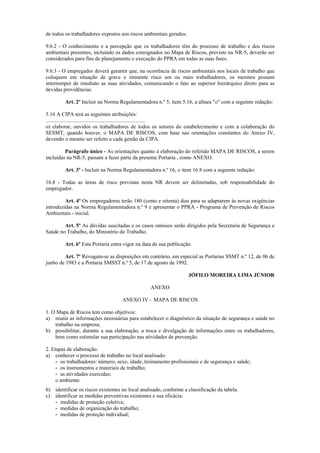 de todos os trabalhadores expostos aos riscos ambientais gerados.
9.6.2 - O conhecimento e a percepção que os trabalhadores têm do processo de trabalho e dos riscos
ambientais presentes, incluindo os dados consignados no Mapa de Riscos, previsto na NR-5, deverão ser
considerados para fins de planejamento e execução do PPRA em todas as suas fases.
9.6.3 - O empregador deverá garantir que, na ocorrência de riscos ambientais nos locais de trabalho que
coloquem em situação de grave e iminente risco um ou mais trabalhadores, os mesmos possam
interromper de imediato as suas atividades, comunicando o fato ao superior hierárquico direto para as
devidas providências.
Art. 2º Incluir na Norma Regulamentadora n.º 5, item 5.16, a alínea "o" com a seguinte redação:
5.16 A CIPA terá as seguintes atribuições:
..........................................................................
o) elaborar, ouvidos os trabalhadores de todos os setores do estabelecimento e com a colaboração do
SESMT, quando houver, o MAPA DE RISCOS, com base nas orientações constantes do Anexo IV,
devendo o mesmo ser refeito a cada gestão da CIPA.
Parágrafo único - As orientações quanto à elaboração do referido MAPA DE RISCOS, a serem
incluídas na NR-5, passam a fazer parte da presente Portaria , como ANEXO.
Art. 3º - Incluir na Norma Regulamentadora n.º 16, o item 16.8 com a seguinte redação:
16.8 - Todas as áreas de risco previstas nesta NR devem ser delimitadas, sob responsabilidade do
empregador.
Art. 4º Os empregadores terão 180 (cento e oitenta) dias para se adaptarem às novas exigências
introduzidas na Norma Regulamentadora n.º 9 e apresentar o PPRA - Programa de Prevenção de Riscos
Ambientais - inicial.
Art. 5º As dúvidas suscitadas e os casos omissos serão dirigidos pela Secretaria de Segurança e
Saúde no Trabalho, do Ministério do Trabalho.
Art. 6º Esta Portaria entra vigor na data de sua publicação.
Art. 7º Revogam-se as disposições em contrário, em especial as Portarias SSMT n.º 12, de 06 de
junho de 1983 e a Portaria SMSST n.º 5, de 17 de agosto de 1992.
JÓFILO MOREIRA LIMA JÚNIOR
ANEXO
ANEXO IV – MAPA DE RISCOS
1. O Mapa de Riscos tem como objetivos:
a) reunir as informações necessárias para estabelecer o diagnóstico da situação de segurança e saúde no
trabalho na empresa;
b) possibilitar, durante a sua elaboração, a troca e divulgação de informações entre os trabalhadores,
bem como estimular sua participação nas atividades de prevenção.
2. Etapas de elaboração:
a) conhecer o processo de trabalho no local analisado:
- os trabalhadores: número, sexo, idade, treinamento profissionais e de segurança e saúde;
- os instrumentos e materiais de trabalho;
- as atividades exercidas;
o ambiente.
b) identificar os riscos existentes no local analisado, conforme a classificação da tabela.
c) identificar as medidas preventivas existentes e sua eficácia:
- medidas de proteção coletiva;
- medidas de organização do trabalho;
- medidas de proteção individual;
 